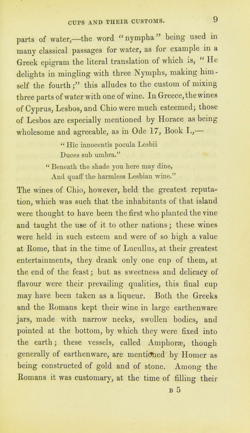 parts of water,—the word “nympha^^ being used in many classical passages for water, as for example in a Greek epigram the literal translation of which is. He delights in mingling with three Nymphs, making him- self the fourth f this alludes to the custom of mixing three parts of water with one of wine. In Greece, the wines of Cyprus, Lesbos, and Ohio were much esteemed; those of Lesbos are especially mentioned by Horace as being wholesome and agreeable, as in Ode 17, Book I.,— ‘‘ Hie innocentis pocula Lesbii Duces sub umbra.” “ Beneath the shade you here may dine, And quaff the-haimless Lesbian wine.” The wines of Ohio, however, held the greatest reputa- tion, which was such that the inhabitants of that island were thought to have been the first who planted the vine and taught the use of it to other nations; these wines were held in such esteem and were of so high a value at Rome, that in the time of Lucullus, at their greatest entertainments, they drank only one cup of them, at the end of the feast; but as sweetness and delicacy of flavour were their prevailing qualities, this final cup may have been taken as a liqueur. Both the Greeks and the Romans kept their wine in large earthenware jars, made with narrow necks, swollen bodies, and pointed at the bottom, by which they were fixed into the earth; these vessels, called Amphorse, though generally of earthenware, are menticTned by Homer as being constructed of gold and of stone. Among the Romans it was customary, at the time of filling their B 5