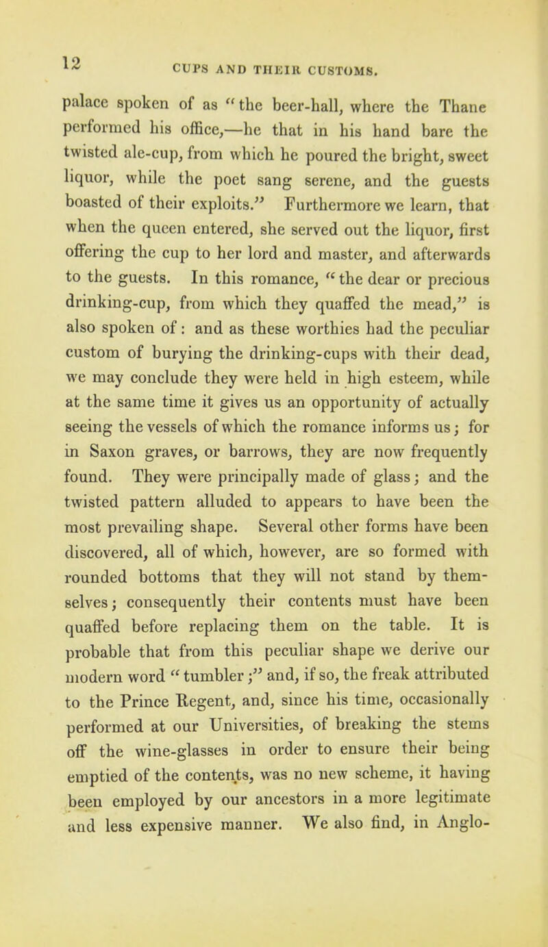 CUPS AND THKIll CUSTOMS. palace spoken of as “ the beer-hall, where the Thane performed his offiee,—he that in his hand bare the twisted ale-eup, from whieh he poured the bright, sweet liquor, while the poet sang serene, and the guests boasted of their exploits.” Furthermore we learn, that when the queen entered, she served out the liquor, first offering the cup to her lord and master, and afterwards to the guests. In this romanee, “ the dear or precious drinking-cup, from which they quaffed the mead,” is also spoken of; and as these worthies had the peculiar custom of burying the drinking-cups with their dead, we may conclude they were held in high esteem, while at the same time it gives us an opportunity of actually seeing the vessels of which the romance informs us; for in Saxon graves, or barrows, they are now frequently found. They were principally made of glass; and the twisted pattern alluded to appears to have been the most prevailing shape. Several other forms have been discovered, all of which, however, are so formed with rounded bottoms that they will not stand by them- selves; consequently their contents must have been quaffed before replacing them on the table. It is probable that from this peculiar shape we derive our modern word “ tumbler;” and, if so, the freak attributed to the Prince Regent, and, since his time, occasionally performed at our Universities, of breaking the stems off the wine-glasses in order to ensure their being emptied of the contents, was no new scheme, it having been employed by our ancestors in a more legitimate and less expensive manner. We also find, in Anglo-