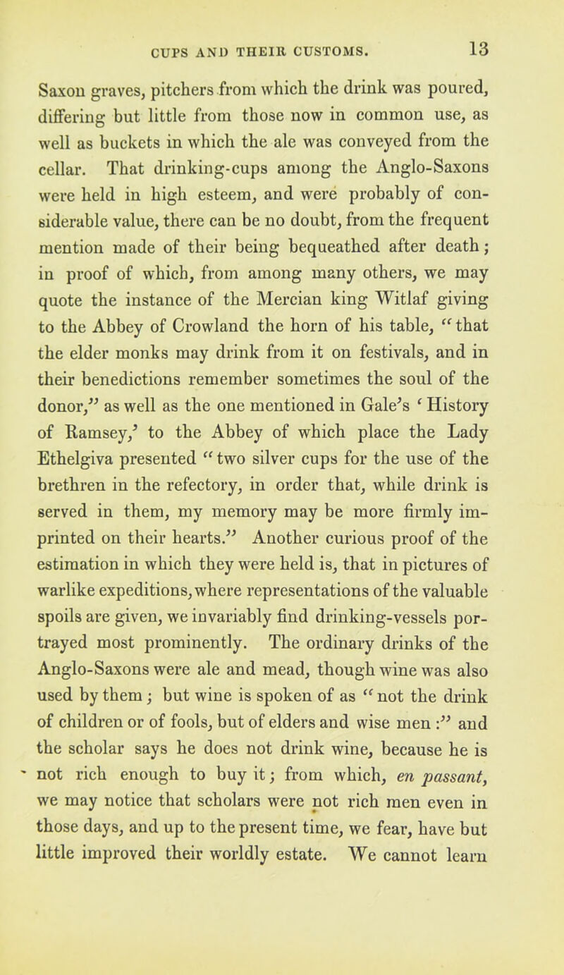 Saxon graves, pitchers from which the drink was poured, differing but little from those now in common use, as well as buckets in which the ale was conveyed from the cellar. That drinking-cups among the Anglo-Saxons were held in high esteem, and were probably of con- siderable value, there can be no doubt, from the frequent mention made of their being bequeathed after death; in proof of which, from among many others, we may quote the instance of the Mercian king Witlaf giving to the Abbey of Crowland the horn of his table, “ that the elder monks may drink from it on festivals, and in their benedictions remember sometimes the soul of the donor,^^ as well as the one mentioned in Gale^s ‘ History of Ramsey,^ to the Abbey of which place the Lady Ethelgiva presented two silver cups for the use of the brethren in the refectory, in order that, while drink is served in them, my memory may be more firmly im- printed on their hearts.^^ Another curious proof of the estimation in which they were held is, that in pictures of warlike expeditions, where representations of the valuable spoils are given, we invariably find drinking-vessels por- trayed most prominently. The ordinary drinks of the Anglo-Saxons were ale and mead, though wine was also used by them; but wine is spoken of as “ not the drink of children or of fools, but of elders and wise men and the scholar says he does not drink wine, because he is not rich enough to buy it; from which, en passant, we may notice that scholars were not rich men even in those days, and up to the present time, we fear, have but little improved their worldly estate. We cannot learn