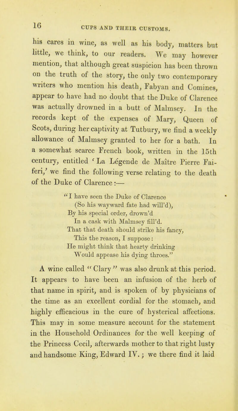 his cares in wine, as well as his body, matters but little, we think, to our readers. We may however mention, that although great suspicion has been thrown on the truth of the story, the only two contemporary writers who mention his death, Fabyan and Comines, appear to have had no doubt that the Duke of Clarence was actually drowned in a butt of Malmsey. In the records kept of the expenses of Mary, Queen of Scots, during her captivity at Tutbury, we find a weekly allowance of Malmsey granted to her for a bath. In a somewhat scarce French book, written in the 15th century, entitled  La Legende de Maitre Pierre Fai- feri,' we find the following verse relating to the death of the Duke of Clarence:— “ I have seen the Duke of Clarence (So his wayward fate had will’d), By his special order, drown’d In a cask with Malmsey fill’d. That that death should strike his fancy, This the reason, I suppose: He might think that hearty drinking Would appease his dying throes.” A wine called “ Clary ” was also di’unk at this period. It appears to have been an infusion of the herb of that name in spirit, and is spoken of by physicians of the time as an excellent cordial for the stomach, and highly efficacious in the cure of hysterical afli’ections. This may in some measure account for the statement in the Household Ordinances for the well keeping of the Princess Cecil, afterwards mother to that right lusty and handsome King, Edward IV.; we there find it laid