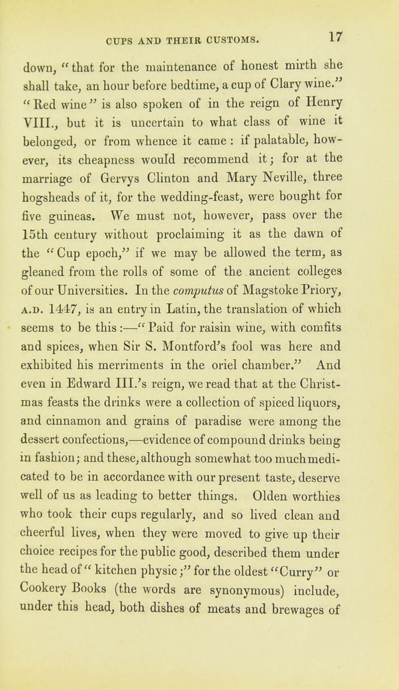 down, “ that for the maintenance of honest mirth she shall take, an hour before bedtime, a cup of Clary wine.^' '^Red wine^’ is also spoken of in the reign of Henry VIII., but it is uncertain to what class of wine it belonged, or from whence it came : if palatable, how- ever, its cheapness would recommend it; for at the marriage of Gervys Clinton and Mary Neville, three hogsheads of it, for the wedding-feast, were bought for five guineas. We must not, however, pass over the 15th century without proclaiming it as the dawn of the Cup epoch,^^ if we may be allowed the term, as gleaned from the rolls of some of the ancient colleges of our Universities. In the computus of Magstoke Priory, A.D. 1447, is an entry in Latin, the translation of which seems to be this :—“ Paid for raisin wine, with comfits and spices, when Sir S. Montford^s fool was here and exhibited his merriments in the oriel chamber.^^ And even in Edward HP’s reign, we read that at the Christ- mas feasts the drinks were a collection of spiced liquors, and cinnamon and grains of paradise were among the dessert confections,—evidence of compound drinks being in fashion; and these, although somewhat too muchmedi- cated to be in accordance with our present taste, deserve well of us as leading to better things. Olden worthies who took their cups regularly, and so lived clean and cheerful lives, when they were moved to give up their choice recipes for the public good, described them under the head of kitchen physicfor the oldest ^‘^Curry^^ or Cookery Books (the words are synonymous) include, under this head, both dishes of meats and brewages of