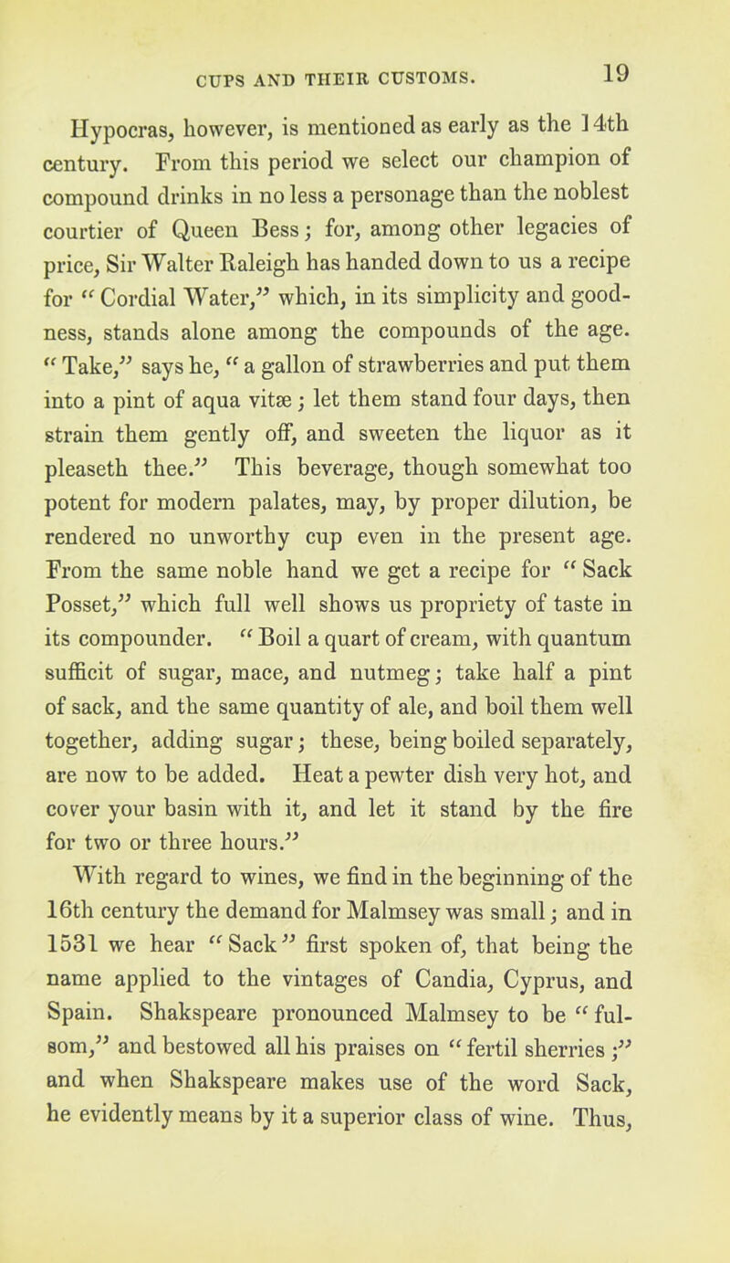 Hypocras, however, is mentioned as early as the 14th century. From this period we select our champion of compound drinks in no less a personage than the noblest courtier of Queen Bess; for, among other legacies of price. Sir Walter Baleigh has handed down to us a recipe for Cordial Water,” which, in its simplicity and good- ness, stands alone among the compounds of the age. “ Take,” says he, “ a gallon of strawberries and put them into a pint of aqua vitse; let them stand four days, then strain them gently off, and sweeten the liquor as it pleaseth thee.” This beverage, though somewhat too potent for modern palates, may, by proper dilution, be rendered no unworthy cup even in the present age. From the same noble hand we get a recipe for “ Sack Posset,” which full well shows us propriety of taste in its compounder. “ Boil a quart of cream, with quantum sufficit of sugar, mace, and nutmeg; take half a pint of sack, and the same quantity of ale, and boil them well together, adding sugar; these, being boiled separately, are now to be added. Heat a pewter dish very hot, and cover your basin with it, and let it stand by the fire for two or three hours.” With regard to wines, we find in the beginning of the 16th century the demand for Malmsey was small; and in 1531 we hear ^^Sack” first spoken of, that being the name applied to the vintages of Candia, Cyprus, and Spain. Shakspeare pronounced Malmsey to be “ ful- som,” and bestowed all his praises on “ fertil sherries and when Shakspeare makes use of the word Sack, he evidently means by it a superior class of wine. Thus,