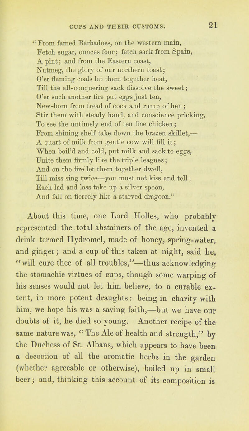 From famed Barbadoes, on the •western main, Fetch sugar, ounces four; fetch sack from Spain, A pint; and from the Eastern coast. Nutmeg, the glory of our northern toast; O’er flaming coals let them together heat, Till the all-conquering sack dissolve the sweet; O’er such another fire put eggs just ten, New-born from tread of cock and rump of hen; Stir them with steady hand, and conscience pricking. To see the untimely end of ten fine chicken; From shining shelf take down the brazen skillet,— A quart of milk from gentle cow wiU fill it; When boil’d and cold, put milk and sack to eggs. Unite them firmly like the triple leagues; And on the fii’e let them together dwell, TUI miss sing twice—you must not kiss and tell; Each lad and lass take up a silver spoon. And fall on fiercely like a starved dragoon.” About this time, one Lord Holies, who probably represented the total abstainers of the age, invented a drink termed Hydromel, made of honey, spring-water, and ginger; and a cup of this taken at night, said he, “ will cure thee of all troubles,”—thus acknowledging the stomachic virtues of cups, though some warping of his senses would not let him believe, to a curable ex- tent, in more potent draughts: being in charity with him, we hope his was a saving faith,—but we have our doubts of it, he died so young. Another recipe of the same nature was, “ The Ale of health and strength,” by the Duchess of St. Albans, which appears to have been a decoction of all the aromatic herbs in the garden (whether agreeable or otherwise), boiled up in small beer; and, thinking this account of its composition is