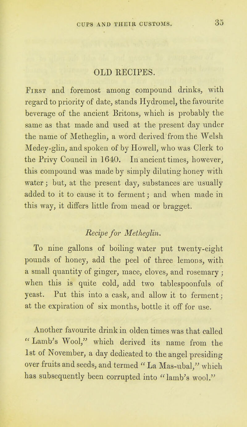 OLD RECIPES. First and foremost among compound drinks, with regard to priority of date, stands Hydromel, the favourite beverage of the ancient Britons, which is probably the same as that made and used at the present day under the name of Metheglin, a word derived from the Welsh Medey-glin, and spoken of by Howell, who was Clerk to the Privy Council in 1640. In ancient times, however, this compound was made by simply diluting honey with water; but, at the present day, substances are usually added to it to cause it to ferment; and when made in this way, it differs little from mead or bragget. Recipe for Metheglin. To nine gallons of boiling water put twenty-eight pounds of honey, add the peel of three lemons, with a small quantity of ginger, mace, cloves, and rosemary ; when this is quite cold, add two tablespoonfuls of yeast. Put this into a cask, and allow it to ferment; at the expiration of six months, bottle it off for use. Another favourite drink in olden times was that called Lamb^s Wool,” which derived its name from the 1st of November, a day dedicated to the angel presiding over fruits and seeds, and termed “ La Mas-ubal,” which has subsequently been corrupted into “lamb's wool.”
