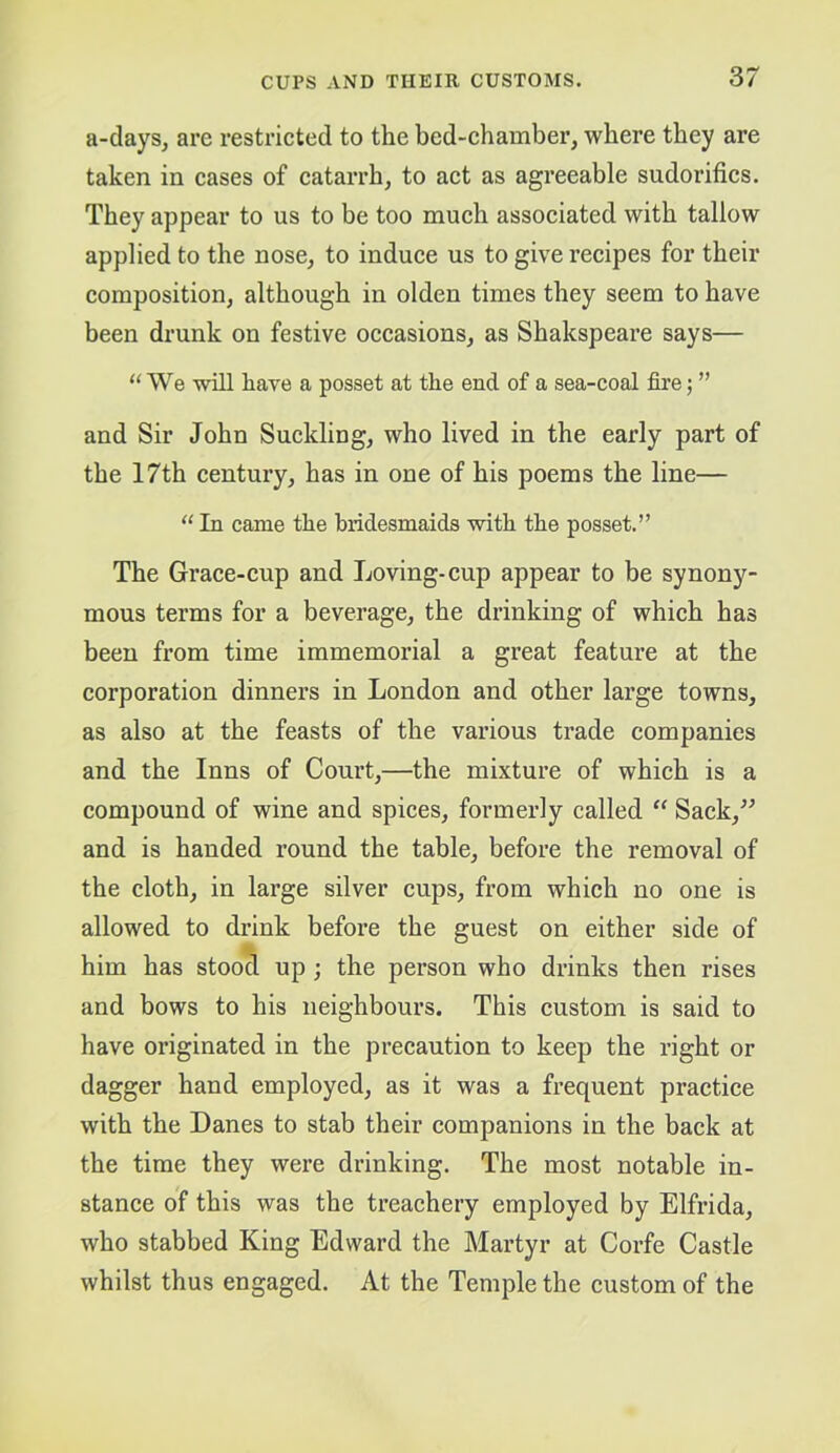 a-days, are restricted to the bed-chamber, where they are taken in cases of catarrh, to act as agreeable sudorifics. They appear to us to be too much associated with tallow applied to the nose, to induce us to give recipes for their composition, although in olden times they seem to have been drunk on festive occasions, as Shakspeare says— “ We will have a posset at the end of a sea-coal fire; ” and Sir John Suckling, who lived in the early part of the 17th century, has in one of his poems the line— ‘‘ In came the bridesmaids with the posset.” The Grace-cup and Loving-cup appear to be synony- mous terms for a beverage, the drinking of which has been from time immemorial a great feature at the corporation dinners in London and other large towns, as also at the feasts of the various trade companies and the Inns of Court,—the mixture of which is a compound of wine and spices, formerly called “ Sack,^^ and is handed round the table, before the removal of the cloth, in large silver cups, from which no one is allowed to drink before the guest on either side of him has stood up; the person who drinks then rises and bows to his neighbours. This custom is said to have originated in the precaution to keep the right or dagger hand employed, as it was a frequent practice with the Danes to stab their companions in the back at the time they were drinking. The most notable in- stance of this was the treachery employed by Elfrida, who stabbed King Edward the Martyr at Corfe Castle whilst thus engaged. At the Temple the custom of the