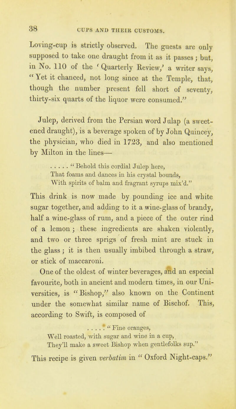 Loving-cup is strictly observed. The guests are only supposed to take one draught from it as it passes ; but, in No. 110 of the ^Quarterly Review/ a writer says, “ Yet it chanced, not long since at the Temple, that, though the number present fell short of seventy, thirty-six quarts of the liquor were consumed.” Julep, derived from the Persian word J ulap (a sweet- ened draught), is a beverage spoken of by John Quincey, the physician, who died in 1723, and also mentioned by Milton in the lines— “ Behold this cordial Julep here, That foams and dances in his crystal hounds, With spirits of balm and fragrant syrups mix’d.” This drink is now made by pounding ice and white sugar together’, and adding to it a wine-glass of brandy, half a wine-glass of rum, and a piece of the outer rind of a lemon ; these ingredients are shaken violently, and two or three sprigs of fresh mint are stuck in the glass; it is then usually imbibed through a straw, or stick of maccaroni. One of the oldest of winter beverages, and an especial favourite, both in ancient and modern times, in our Uni- versities, is Bishop,” also known on the Continent under the somewhat similar name of Bischof. This, according to Swift, is composed of . . . . \ “ Fine oranges. Well roasted, with sugar and wane in a cup, They’ll make a sweet Bishop when gentlefolks sup.” This recipe is given verbatim in Oxford Night-caps.”