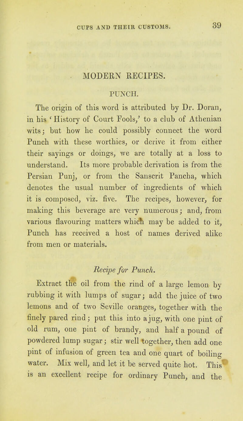 MODERN RECIPES. PUNCH. The origin of this word is attributed by Dr. Doran, in his ‘ History of Court Pools/ to a club of Athenian wits; but how he could possibly connect the word Punch with these worthies, or derive it from either their sayings or doings, we are totally at a loss to understand. Its more probable derivation is from the Persian Punj, or from the Sanscrit Pancha, which denotes the usual number of ingredients of which it is composed, viz. five. The recipes, however, for making this beverage are very numerous; and, from various flavouring matters which may be added to it. Punch has received a host of names derived alike from men or materials. Recipe for Punch, Extract tlm oil from the rind of a large lemon by rubbing it with lumps of sugar; add the juice of two lemons and of two Seville oranges, together with the finely pared rind; put this into a jug, with one pint of old rum, one pint of brandy, and half a pound of powdered lump sugar; stir well together, then add one pint of infusion of green tea and one quart of boiling water. Mix well, and let it be served quite hot. This® is an excellent recipe for ordinary Punch, and the