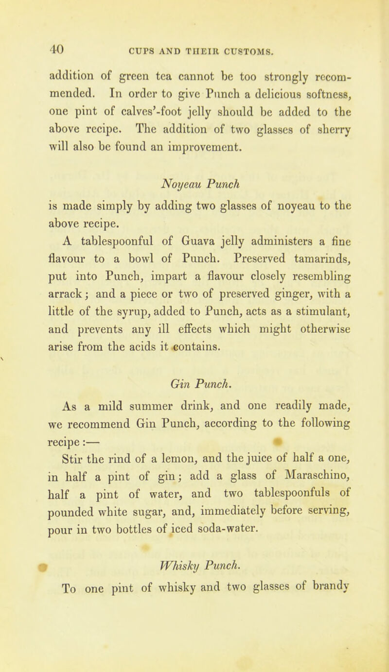 10 addition of green tea cannot be too strongly recom- mended. In order to give Punch a delicious softness, one pint of calves’-foot jelly should be added to the above recipe. The addition of two glasses of sherry will also be found an improvement. Noyeau Punch is made simply by adding two glasses of noyeau to the above recipe. A tablespoonful of Guava jelly administers a fine flavour to a bowl of Punch. Preserved tamarinds, put into Punch, impart a flavour closely resembling arrack; and a piece or two of preserved ginger, with a little of the syrup, added to Punch, acts as a stimulant, and prevents any ill effects which might otherwise arise from the acids it .contains. Gin Punch. As a mild summer drink, and one readily made, we recommend Gin Punch, according to the following recipe:— • Stir the rind of a lemon, and the juice of half a one, in half a pint of gin; add a glass of Maraschino, half a pint of water, and two tablespoonfuls of pounded white sugar, and, immediately before serving, pour in two bottles of iced soda-water. Whisky Punch. To one pint of whisky and two glasses of brandy