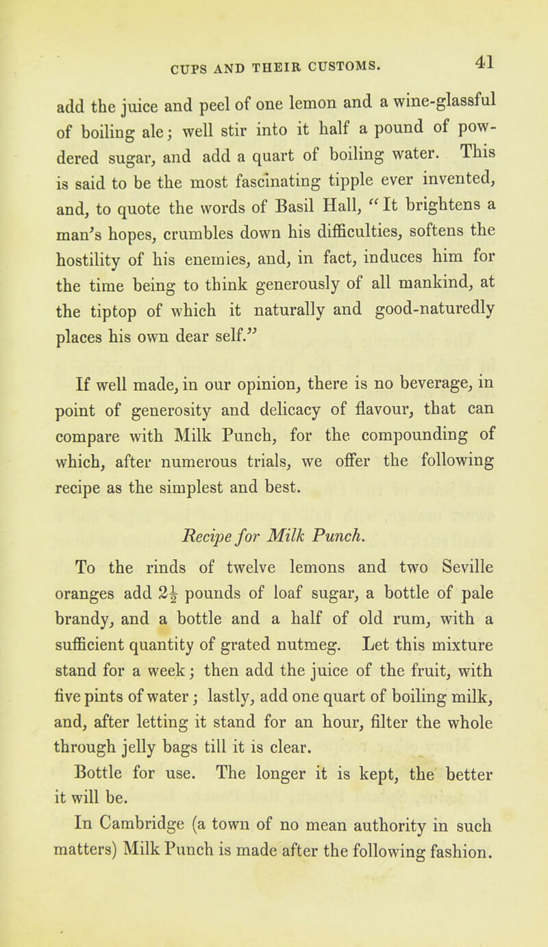 4-1 add the juice and peel of one lemon and a wine-glassful of boiling alewell stir into it half a pound of pow- dered sugar, and add a quart of boiling water. This is said to be the most fascinating tipple ever invented, and, to quote the words of Basil Hall, It brightens a man^s hopes, crumbles down his difficulties, softens the hostility of his enemies, and, in fact, induces him for the time being to think generously of all mankind, at the tiptop of which it naturally and good-naturedly places his own dear self.” If well made, in our opinion, there is no beverage, in point of generosity and delicacy of flavour, that can compare with Milk Punch, for the compounding of which, after numerous trials, we offer the following recipe as the simplest and best. Recipe for Milk Punch. To the rinds of twelve lemons and two Seville oranges add 2^ pounds of loaf sugar, a bottle of pale brandy, and a bottle and a half of old rum, with a sufficient quantity of grated nutmeg. Let this mixture stand for a week; then add the juice of the fruit, with five pints of water; lastly, add one quart of boiling milk, and, after letting it stand for an hour, filter the whole through jelly bags till it is clear. Bottle for use. The longer it is kept, the better it will be. In Cambridge (a town of no mean authority in such matters) Milk Punch is made after the following fashion.