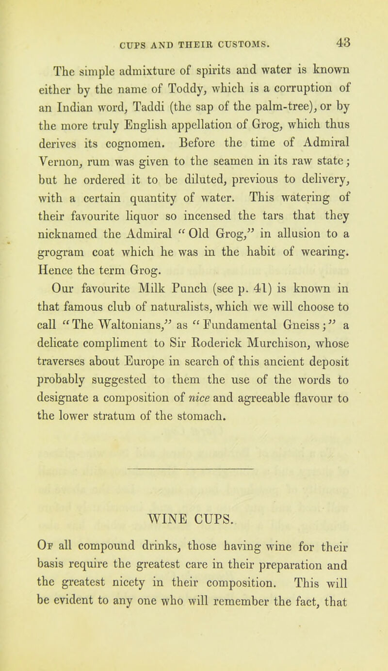 The simple cadmixture of spirits and water is known either by the name of Toddy, which is a corruption of an Indian word, Taddi (the sap of the palm-tree), or by the more truly English appellation of Grog, which thus derives its cognomen. Before the time of Admiral Vernon, rum was given to the seamen in its raw state; but he ordered it to be diluted, previous to delivery, with a certain quantity of water. This watering of their favourite liquor so incensed the tars that they nicknamed the Admiral “ Old Grog,” in allusion to a grogram coat which he was in the habit of wearing. Hence the term Grog. Our favourite Milk Punch (see p. 41) is known in that famous club of naturalists, which we will choose to call “ The Waltonians,” as “ Pundamental Gneiss; ” a delicate compliment to Sir Roderick Murchison, whose traverses about Europe in search of this ancient deposit probably suggested to them the use of the words to designate a composition of nice and agreeable flavour to the lower stratum of the stomach. WINE CUPS. Of all compound drinks, those having wine for their basis require the greatest care in their preparation and the greatest nicety in their composition. This will be evident to any one who will remember the fact, that