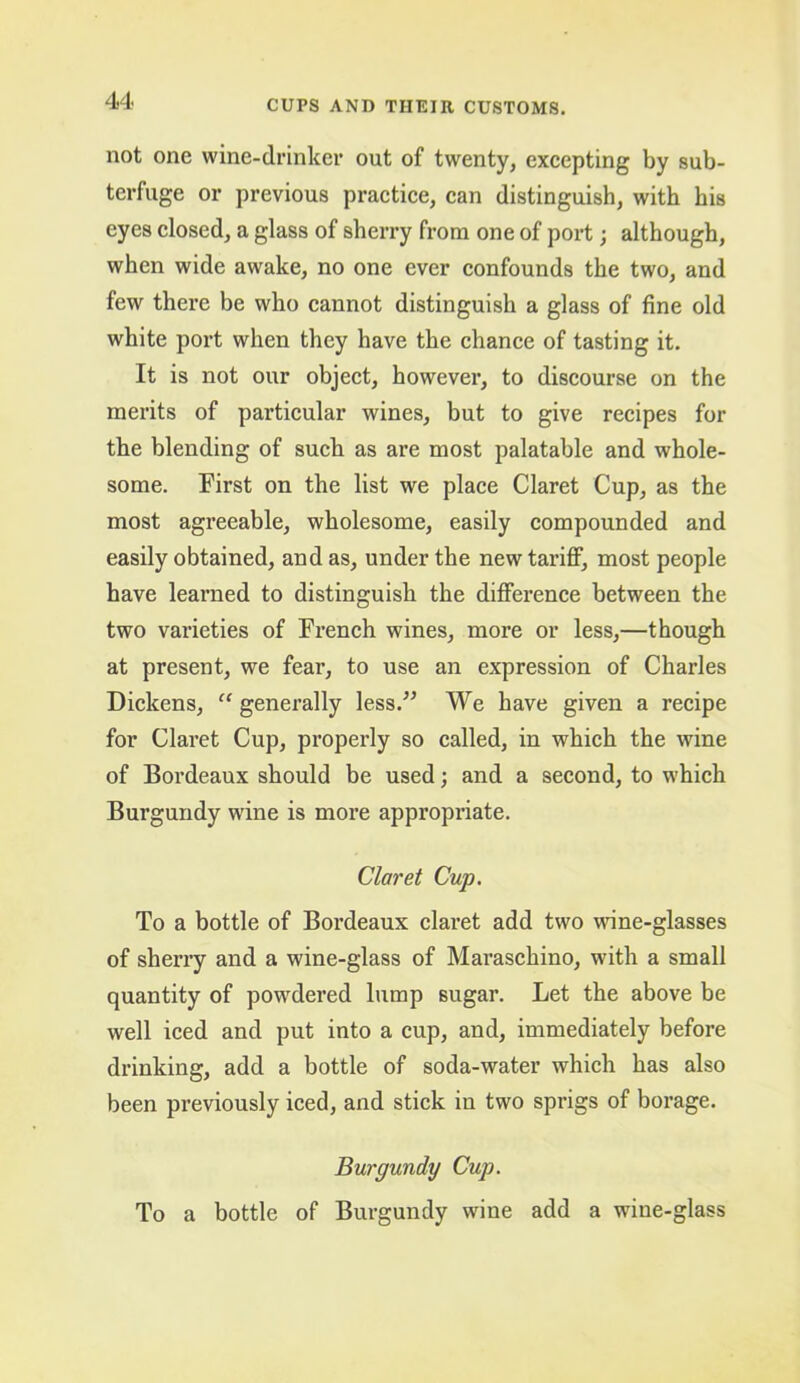 not one wine-drinker out of twenty, excepting by sub- terfuge or previous practice, can distinguish, with his eyes closed, a glass of sherry from one of port; although, when wide awake, no one ever confounds the two, and few there be who cannot distinguish a glass of fine old white port when they have the chance of tasting it. It is not our object, however, to discourse on the merits of particular wines, but to give recipes for the blending of such as are most palatable and whole- some. First on the list we place Claret Cup, as the most agreeable, wholesome, easily compounded and easily obtained, and as, under the new tariff, most people have learned to distinguish the difference between the two varieties of French wines, more or less,—though at present, we fear, to use an expression of Charles Dickens, “ generally less.” We have given a recipe for Claret Cup, properly so called, in which the wine of Bordeaux should be used; and a second, to which Burgundy wine is more appropriate. Claret Cup. To a bottle of Bordeaux claret add two wine-glasses of sherry and a wine-glass of Maraschino, with a small quantity of powdered lump sugar. Let the above be well iced and put into a cup, and, immediately before drinking, add a bottle of soda-water which has also been previously iced, and stick in two sprigs of borage. Burgundy Cup. To a bottle of Burgundy wine add a wine-glass