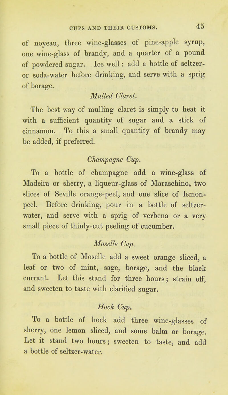of noyeau, three wine-glasses of pine-apple syrup, one wine-glass of brandy, and a quarter of a pound of powdered sugar. Ice well: add a bottle of seltzer- or soda-water before drinking, and serve with a sprig of borage. Mulled Claret. The best way of mulling claret is simply to beat it with a sufficient quantity of sugar and a stick of cinnamon. To this a small quantity of brandy may be added, if preferred. Champagne Cup. To a bottle of champagne add a wine-glass of Madeira or sherry, a liqueur-glass of Maraschino, two slices of Seville orange-peel, and one slice of lemon- peel. Before drinking, pour in a bottle of seltzer- water, and serve with a sprig of verbena or a very small piece of thinly-cut peeling of cucumber. Moselle Cup. To a bottle of Moselle add a sweet orange sliced, a leaf or two of mint, sage, borage, and the black currant. Let this stand for three hours; strain off, and sweeten to taste with clarified sugar. Hock Cup. To a bottle of hock add three wine-glasses of sherry, one lemon sliced, and some balm or borage. Let it stand two hours; sweeten to taste, and add a bottle of seltzer-water.
