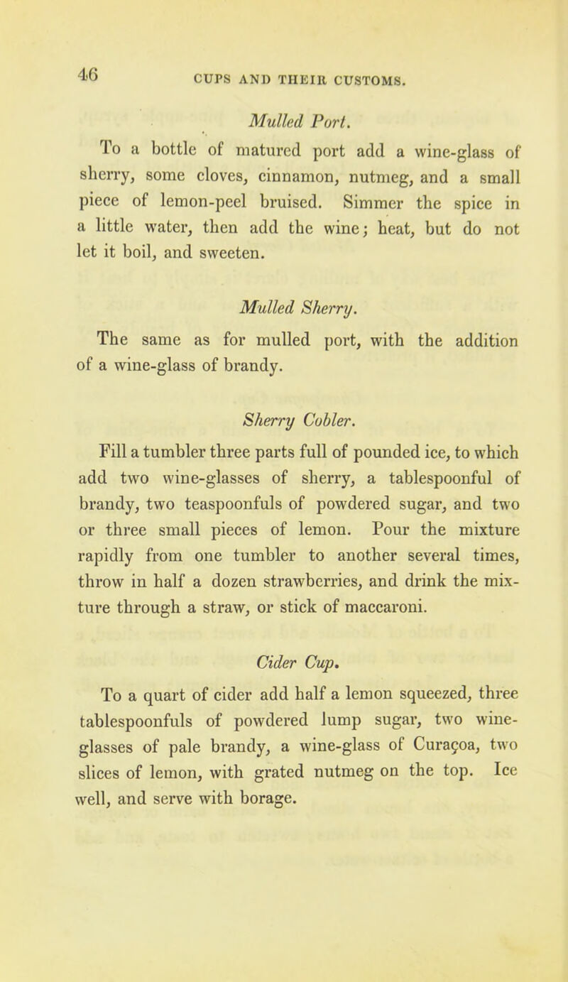 Mulled Port. To a bottle of matured port add a wine-glass of sherry, some cloves, cinnamon, nutmeg, and a small piece of lemon-peel bruised. Simmer the spice in a little water, then add the wine; heat, but do not let it boil, and sweeten. Mulled Sherry. The same as for mulled poi’t, with the addition of a wine-glass of brandy. Sherry Cuhler. Fill a tumbler three parts full of pounded ice, to which add two wine-glasses of sherry, a tablespoonful of brandy, two teaspoonfuls of powdered sugar, and two or three small pieces of lemon. Pour the mixture rapidly from one tumbler to another several times, throw in half a dozen strawberries, and drink the mix- ture through a straw, or stick of maccaroni. Cider Cup. To a quart of cider add half a lemon squeezed, three tablespoonfuls of powdered lump sugar, two wine- glasses of pale brandy, a wine-glass of Cura9oa, two slices of lemon, with grated nutmeg on the top. Ice well, and serve with borage.