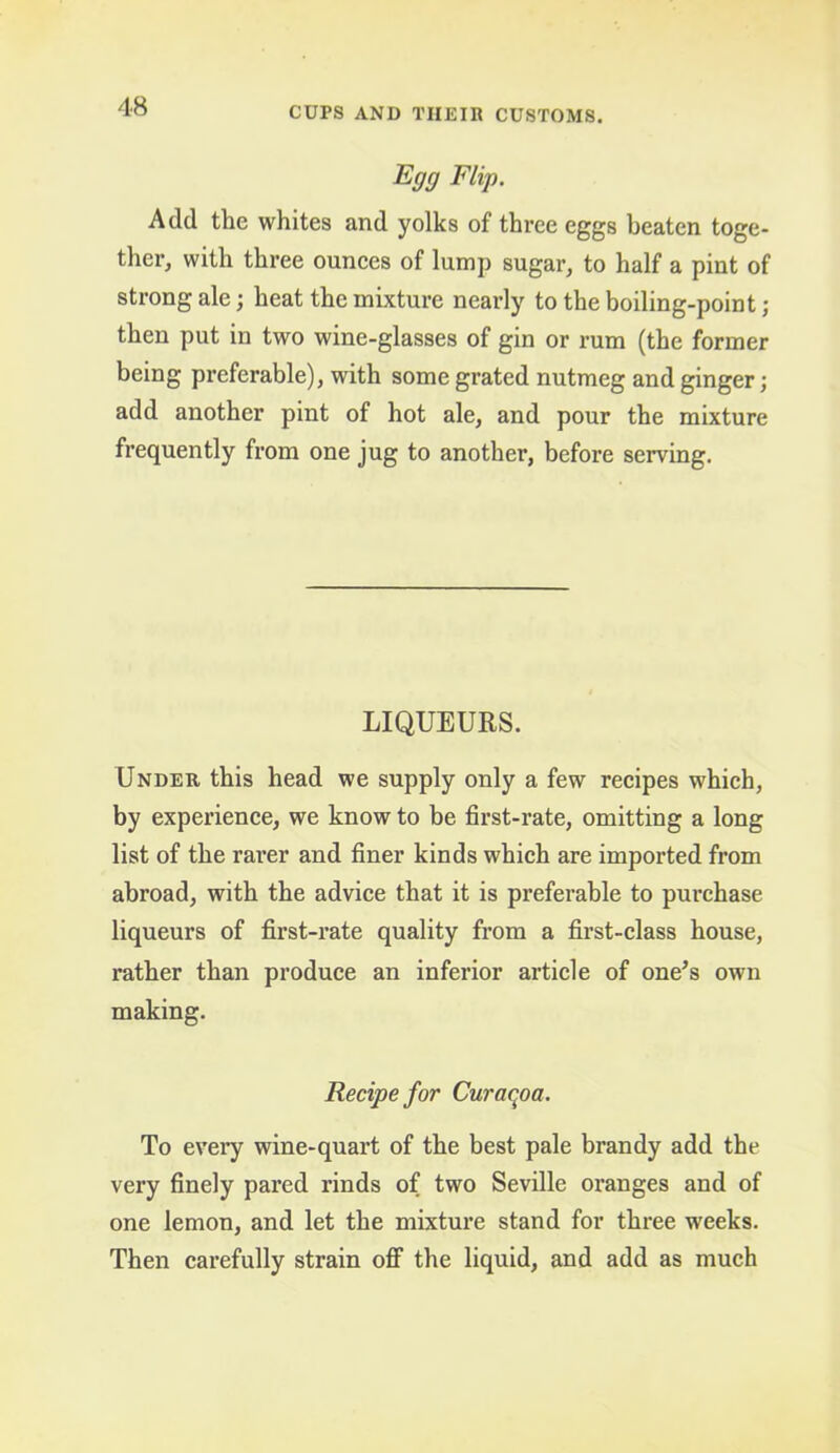 Egg Flip. Add the whites and yolks of three eggs beaten toge- ther, with three ounces of lump sugar, to half a pint of strong ale; heat the mixture nearly to the boiling-point ; then put in two wine-glasses of gin or rum (the former being preferable), with some grated nutmeg and ginger; add another pint of hot ale, and pour the mixture frequently from one jug to another, before serving. LIQUEURS. Under this head we supply only a few recipes which, by experience, we know to be first-rate, omitting a long list of the rarer and finer kinds which are imported from abroad, with the advice that it is preferable to purchase liqueurs of first-rate quality from a first-class house, rather than produce an inferior article of one’s own making. Recipe for Curaqoa. To every wine-quart of the best pale brandy add the very finely pared rinds of two Seville oranges and of one lemon, and let the mixtui’e stand for three weeks. Then carefully strain ofF the liquid, and add as much