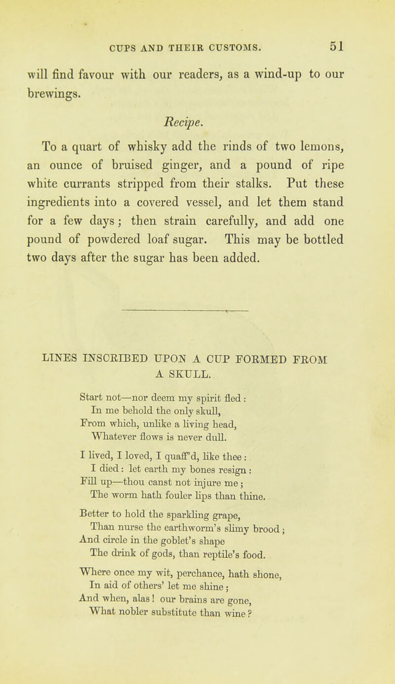 will find favour with our readers, as a wind-up to our brewings. Recipe. To a quart of whisky add the rinds of two lemons, an ounee of bruised ginger, and a pound of ripe white eurrants stripped from their stalks. Put these ingredients into a covered vessel, and let them stand for a few days; then strain carefully, and add one pound of powdered loaf sugar. This may be bottled two days after the sugar has been added. LINES INSCEIBED UPON A CUP EOEMED FEOM A SKULL. Start not—nor deem my spirit fled : In me behold the only skull, From which, unhke a hying head. Whatever flows is never dull. I lived, I loved, I quaff’d, hke thee: I died; let earth my bones resign : Ffll up—thou canst not injure me; The worm hath fouler bps than thine. Better to hold the spai'khng grape. Than nurse the earthworm’s slimy brood; And circle in the goblet’s shape The ch’ink of gods, than reptile’s food. Where once my wit, perchance, hath shone. In aid of others’ let me sbinA; And when, alas! om brains are gone. What nobler substitute than wine ?