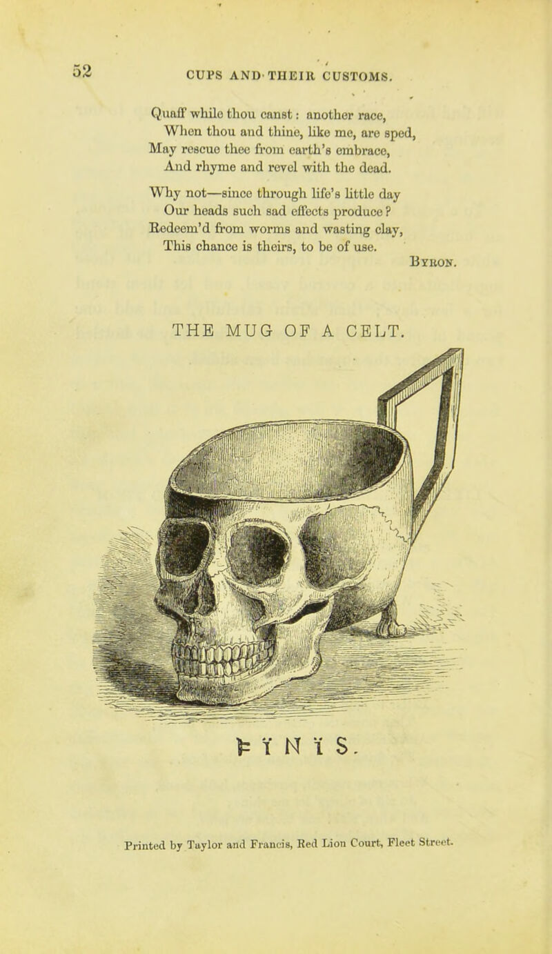 / CUPS AND-TIIEIll CUSTOMS. Quaff while thou canst: another race, Wlien thou and thine, hke me, are sped. May rescue thee from earth’s embrace. And rhyme and revel with the dead. Why not—since through life’s httle day Our heads such sad effects produce ? Eedeem’d from worms and wasting clay. This chance is theirs, to be of use. Bvbon. THE MUG OF A CELT. 1 N i S. Printed by Taylor and Francis, Red Lion Court, Fleet Street.