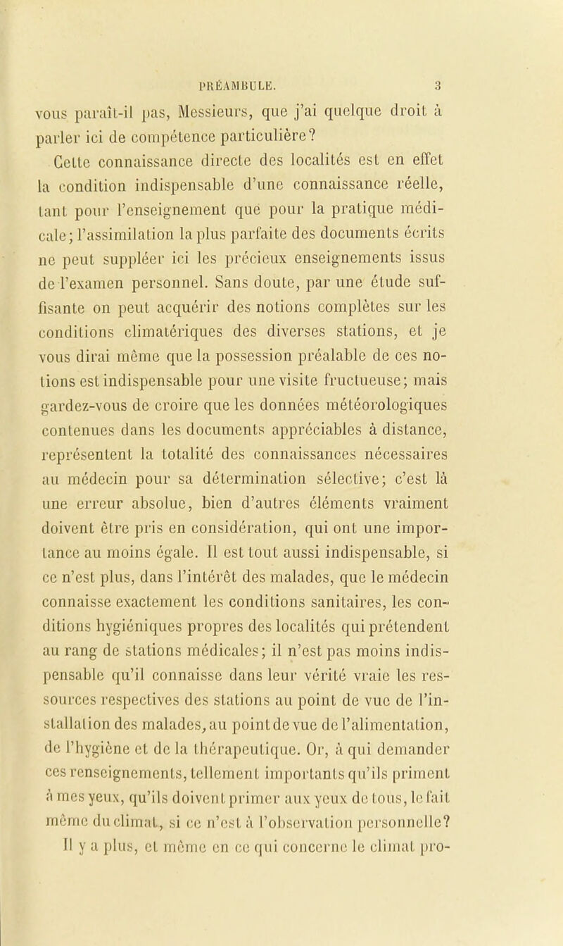 vous paraît-il pas, Messieurs, que j'ai quelque droit à parler ici de compétence particulière? Cette connaissance directe des localités est en effet la condition indispensable d'une connaissance réelle, tant pour l'enseignement que pour la pratique médi- cale; l'assimilation la plus parfaite des documents écrits ne peut suppléer ici les précieux enseignements issus de l'examen personnel. Sans doute, par une étude suf- fisante on peut acquérir des notions complètes sur les conditions climatériques des diverses stations, et je vous dirai même que la possession préalable de ces no- lions est indispensable pour une visite fructueuse; mais gardez-vous de croire que les données météorologiques contenues dans les documents appréciables à distance, représentent la totalité des connaissances nécessaires au médecin pour sa détermination sélective; c'est là une erreur absolue, bien d'autres éléments vraiment doivent être pris en considération, qui ont une impor- laîice au moins égale, il est tout aussi indispensable, si ce n'est plus, dans l'intérêt des malades, que le médecin connaisse exactement les conditions sanitaires, les con- ditions hygiéniques propres des localités qui prétendent au rang de stations médicales; il n'est pas moins indis- pensable qu'il connaisse dans leur vérité vraie les res- sources respectives des stations au point de vue de l'in- stallation des malades,au pointdevue de l'alimentation, de l'hygiène et delà thérapeutique. Or, à qui demander ces renseignements, tellement importants qu'ils priment à mes yeux, qu'ils doivent primer aux yeux de tous, le fait même du climat, si ci; n'est à l'observation personnelle? Il y a plus, et même en ce qui concerne le climat pro-