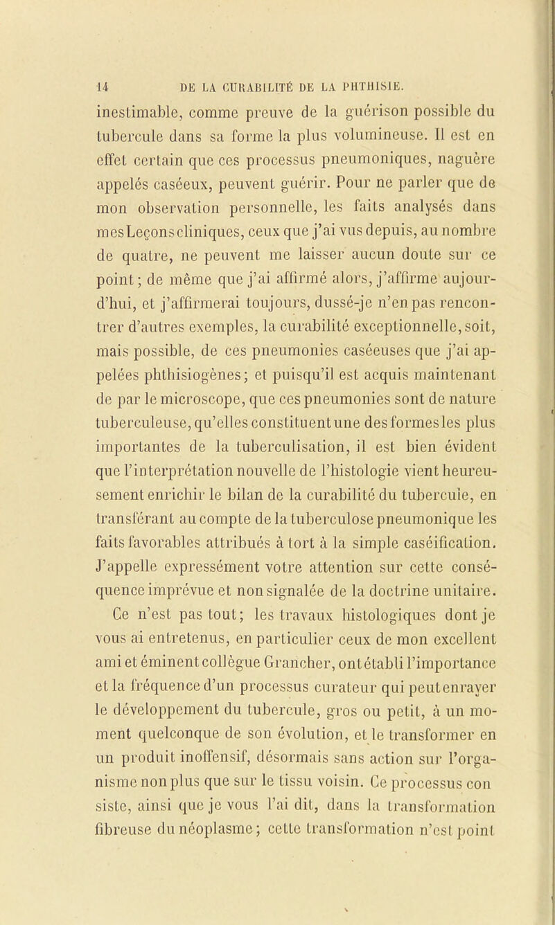 inestimable, comme preuve de la guérison possible du tubercule dans sa forme la plus volumineuse. Il est en effet certain que ces processus pneumoniques, naguère appelés caséeux, peuvent guérir. Pour ne parler que de mon observation personnelle, les faits analysés dans mesLeçonscliniques, ceux que j'ai vus depuis, au nombre de quatre, ne peuvent me laisser aucun doute sur ce point ; de même que j'ai affirmé alors, j'affirme aujour- d'hui, et j'affirmerai toujours, dussé-je n'en pas rencon- trer d'autres exemples, la curabilité exceptionnelle, soit, mais possible, de ces pneumonies caséeuses que j'ai ap- pelées phthisiogènes; et puisqu'il est acquis maintenant de par le microscope, que ces pneumonies sont de nature tuberculeuse, qu'elles constituent une des formes les plus importantes de la tuberculisation, il est bien évident que l'interprétation nouvelle de l'histologie vientheureu- sement enrichir le bilan de la curabilité du tubercule, en transférant au compte de la tuberculose pneumonique les faits favorables attribués à tort à la simple caséification. J'appelle expressément votre attention sur cette consé- quence imprévue et non signalée de la doctrine unitaire. Ce n'est pas tout; les travaux histologiques dont je vous ai entretenus, en particulier ceux de mon excellent ami et éminent collègue Grancher, ont établi l'importance et la fréquence d'un processus curateur qui peut enrayer le développement du tubercule, gros ou petit, à un mo- ment quelconque de son évolution, et le transformer en un produit inoffensif, désormais sans action sur l'orga- nisme non plus que sur le tissu voisin. Ce processus con siste, ainsi que je vous l'ai dit, dans la transformation fibreuse du néoplasme; cette transformation n'est point