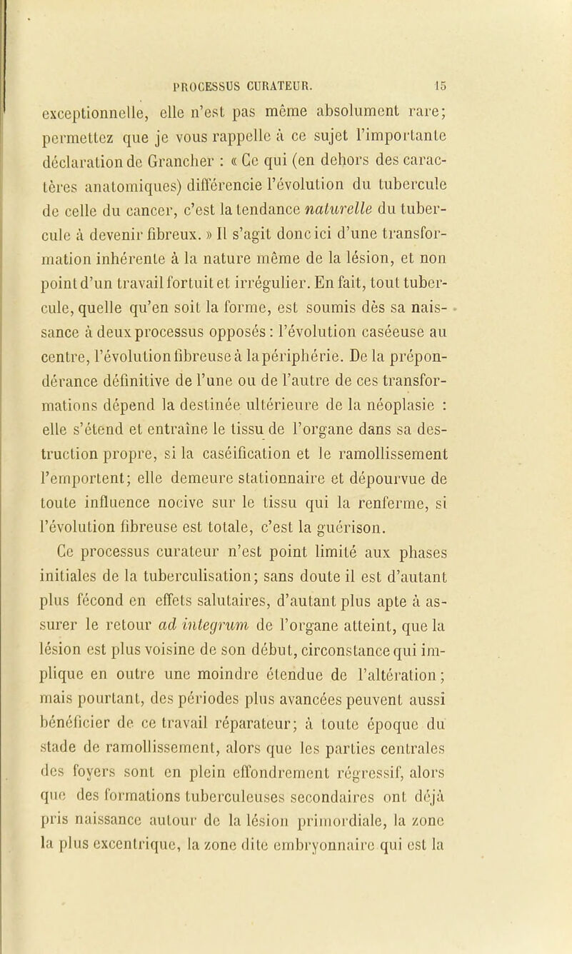 exceptionnelle, elle n'est pas même absolument rare; permettez que je vous rappelle à ce sujet l'imporLanle déclaration de Grancher : « Ce qui (en dehors des carac- tères anatomiques) différencie l'évolution du tubercule de celle du cancer, c'est la tendance naturelle du tuber- cule h devenir fibreux. » Il s'agit donc ici d'une transfor- mation inhérente à la nature même de la lésion, et non point d'un travail fortuit et irrégulier. En fait, tout tuber- cule, quelle qu'en soit la forme, est soumis dès sa nais- sance à deux processus opposés : l'évolution caséeuse au centre, l'évolution fibreuse à lapériphérie. De la prépon- dérance définitive de l'une ou de l'autre de ces transfor- mations dépend la destinée ultérieure de la néoplasie : elle s'étend et entraîne le tissu de l'organe dans sa des- truction propre, si la caséification et le ramollissement l'emportent; elle demeure stationnaire et dépourvue de toute influence nocive sur le tissu qui la renferme, si l'évolution fibreuse est totale, c'est la guérison. Ce processus curateur n'est point limité aux phases initiales de la tuberculisation; sans doute il est d'autant plus fécond en effets salutaires, d'autant plus apte à as- surer le retour ad integrum de l'organe atteint, que la lésion est plus voisine de son début, circonstance qui im- plique en outre une moindre étendue de l'altération ; mais pourtant, des périodes plus avancées peuvent aussi bénéficier de ce travail réparateur; à toute époque du stade de ramollissement, alors que les parties centrales dos foyers sont en plein effondrement régressif, alors que des formations tuberculeuses secondaires ont déjà pris naissance autour de la lésion primordiale, la zone la plus excentrique, la zone dite embryonnaire qui est la