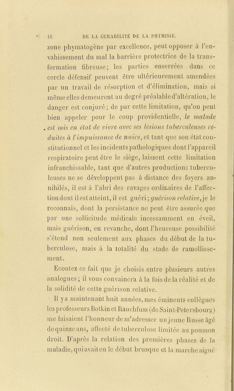 zone phymatdgène par excellence, peut opposer à l'en- vahissement du mal la barrière protectrice de la trans- formation fibreuse; les parties enserrées dans ce cercle défensif peuvent être ultérieurement amendées par un travail de résorption et d'élimination, mais si même elles demeurent au degré préalable d'altération, le danger est conjuré; de par cette limitation, qu'on peut bien appeler pour le coup providentielle, le malade . est mis en élat de vivre avec ses lésions tuberculeuses ré- duites à F impuissance de nuire, et tant que son état con- stitutionnel et les incidents pathologiques dont l'appareil respiratoire peut être le siège, laissent cette limitation infranchissable, tant que d'autres productions tubercu- leuses ne se développent pas à distance des foyers an- nihilés, il est à l'abri des ravages ordinaires de l'affec- tion dont il est atteint, il est guéri ; guérison relative, je le reconnais, dont la persistance ne peut être assurée que par une sollicitude médicale incessamment en éveil, mais guérison, en revanche, dont l'heureuse possibilité s'étend non seulement aux phases du début de la tu- berculose, mais à la totalité du stade de ramollisse- ment. Ecoutez ce fait que je choisis entre plusieurs autres analogues ; il vous convaincra à la fois delà réalité et de la solidité de cette guérison relative. Il y a maintenant huit années, mes émincnls collègues les professeurs Botkin et Rain hl'uss (de Saint-Pétersbourg t me faisaient l'honneur de îu'adresser un jeune Russe âgé dequinzeans, affecté de tuberculose limitée au poumon droit. D'après la relation des premières phases de la maladie, qui avait eu le début brusque et la marche aiguë