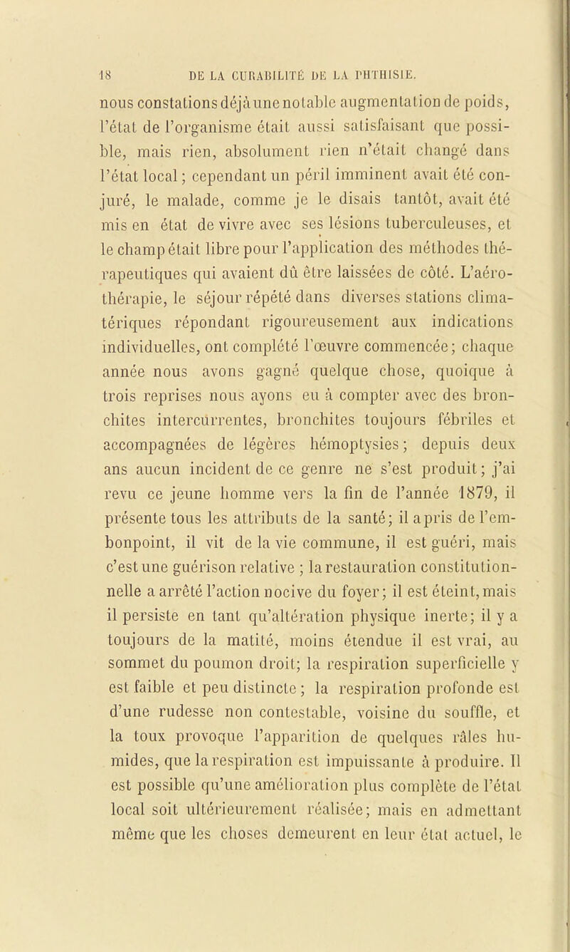 nous constalionsdéjàunenolablc augmenlalioû de poids, l'état de l'organisme était aussi satisfaisant que possi- ble, mais rien, absolument rien n'était changé dans l'état local ; cependant un péril imminent avait été con- juré, le malade, comme je le disais tantôt, avait été mis en état de vivre avec ses lésions tuberculeuses, et le champ était libre pour l'application des méthodes thé- rapeutiques qui avaient dû être laissées de côté. L'aéro- thérapie, le séjour répété dans diverses stations clima- tériques répondant rigoureusement aux indications individuelles, ont complété l'œuvre commencée; chaque année nous avons gagné quelque chose, quoique à trois reprises nous ayons eu à compter avec des bron- chites intercurrentes, bronchites toujours fébriles et accompagnées de légères hémoptysies ; depuis deux ans aucun incident de ce genre ne s'est produit ; j'ai revu ce jeune homme vers la fin de l'année 1879, il présente tous les attributs de la santé; il a pris de l'em- bonpoint, il vit de la vie commune, il est guéri, mais c'est une guérison relaLive ; la restauration constitution- nelle a arrêté l'action nocive du foyer; il est éteint,mais il persiste en tant qu'altération physique inerte; il y a toujours de la matité, moins étendue il est vrai, au sommet du poumon droit; la respiration superficielle y est faible et peu distincte ; la respiration profonde est d'une rudesse non contestable, voisine du souffle, et la toux provoque l'apparition de quelques râles hu- mides, que la respiration est impuissante à produire. Il est possible qu'une amélioration plus complète de l'état local soit ultérieurement réalisée; mais en admettant même que les choses demeurent en leur état actuel, le