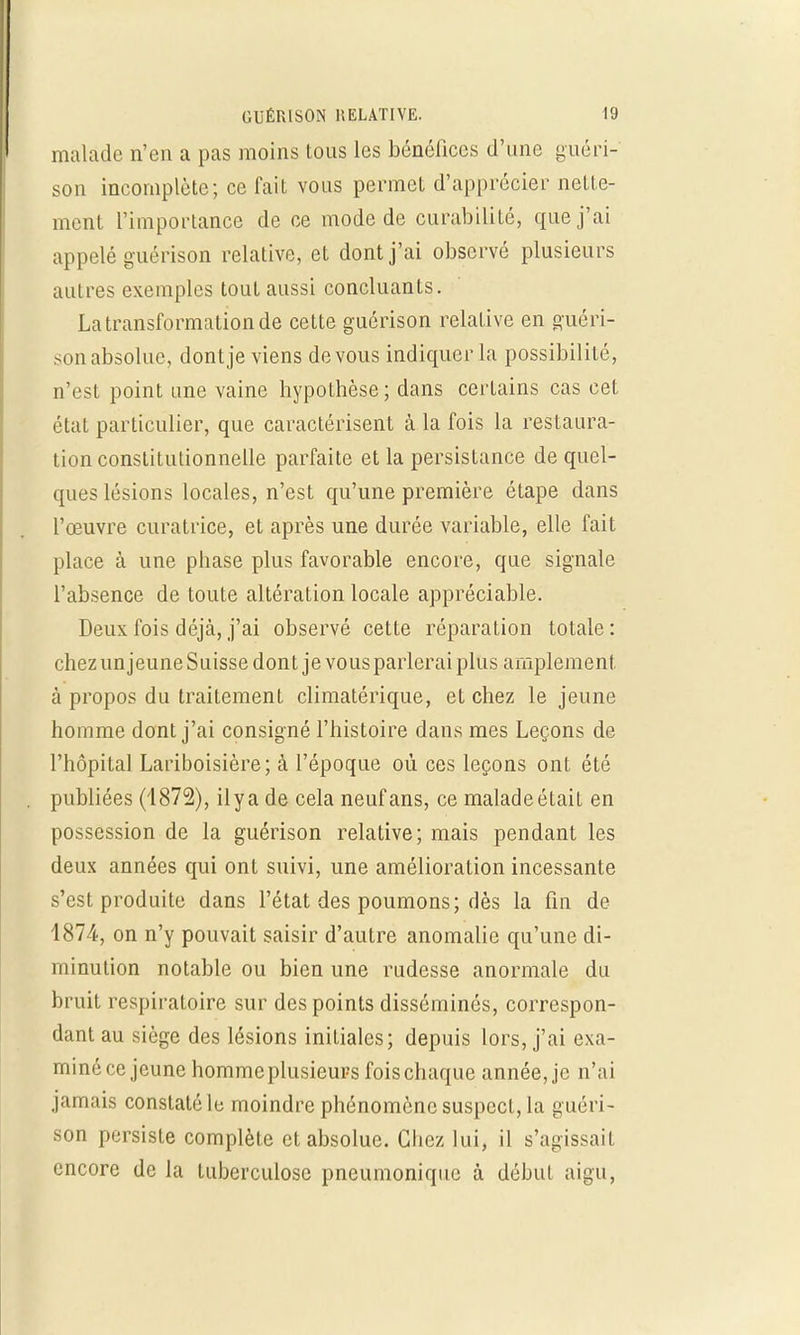 malade n'en a pas moins tous les bénéfices d'une guéri- son incomplète; ce fait vous permet d'apprécier nette- ment l'importance de ce mode de curabilité, que j'ai appelé guérison relative, et dont j'ai observé plusieurs autres exemples tout aussi concluants. La transformation de cette guérison relative en guéri- son absolue, dontje viens de vous indiquer la possibilité, n'est point une vaine hypothèse ; dans certains cas cet état particulier, que caractérisent à la fois la restaura- tion constitutionnelle parfaite et la persistance de quel- ques lésions locales, n'est qu'une première étape dans l'œuvre curatrice, et après une durée variable, elle fait place à une phase plus favorable encore, que signale l'absence de toute altération locale appréciable. Deux fois déjà, j'ai observé cette réparation totale : chez un jeune Suisse dont je vous parlerai plus amplement à propos du traitement climatérique, et chez le jeune homme dont j'ai consigné l'histoire dans mes Leçons de l'hôpital Lariboisière; à l'époque où ces leçons ont été publiées (1872), ilya de cela neuf ans, ce maladeétait en possession de la guérison relative; mais pendant les deux années qui ont suivi, une amélioration incessante s'est produite dans l'état des poumons; dès la fin de 4874, on n'y pouvait saisir d'autre anomalie qu'une di- minution notable ou bien une rudesse anormale du bruit respiratoire sur des points disséminés, correspon- dant au siège des lésions initiales; depuis lors, j'ai exa- miné ce jeune homme plusieurs fois chaque année, je n'ai jamais constaté le moindre phénomène suspect, la guéri- son persiste complète et absolue. Chez lui, il s'agissait encore de la tuberculose pneumonique à début aigu,