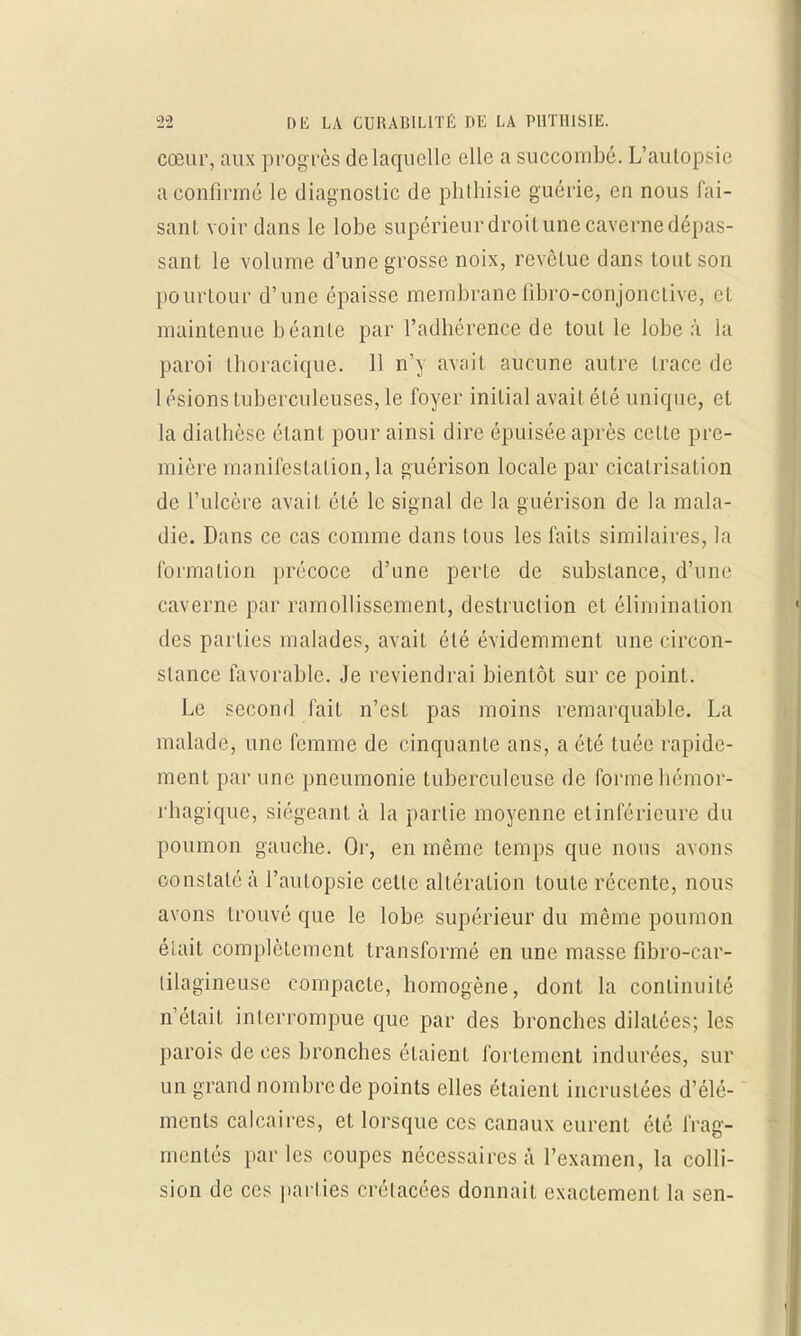 cœur, aux prog rès de laquelle elle a succombé. L'autopsie a confirmé le diagnostic de phthisie guérie, en nous fai- sant voir dans le lobe supérieur droitune caverne dépas- sant le volume d'une grosse noix, revêtue dans tout son pourtour d'une épaisse membrane fibro-conjonctive, el maintenue béanLe par l'adhérence de tout le lobe à la paroi thoracique. 11 n'y avait aucune autre trace de 1 ésions tuberculeuses, le foyer initial avait été unique, el la diathèse étant pour ainsi dire épuisée après celte pre- mière manifestation, la guérison locale par cicatrisation de l'ulcère avait été le signal de la guérison de la mala- die. Dans ce cas comme dans tous les faits similaires, la formation précoce d'une perte de substance, d'une caverne par ramollissement, destruction et élimination des parties malades, avait été évidemment une circon- stance favorable. Je reviendrai bientôt sur ce point. Le second fait n'est pas moins remarquable. La malade, une femme de cinquante ans, a été tuée rapide- ment par une pneumonie tuberculeuse de formehémor- rhagique, siégeant à la partie moyenne elinféricure du poumon gauche. Or, en même temps que nous avons constaté à l'autopsie cette altération toute récente, nous avons trouvé que le lobe supérieur du même poumon était complètement transformé en une masse fibro-car- lilagineuse compacte, homogène, dont la continuité n'était interrompue que par des bronches dilatées; les parois de ces bronches étaient fortement indurées, sur un grand nombre de points elles étaient incrustées d'élé- ments calcaires, et lorsque ces canaux curent été frag- mentés par les coupes nécessaires à l'examen, la colli- sion de ces parties crétacées donnait exactement la sen-