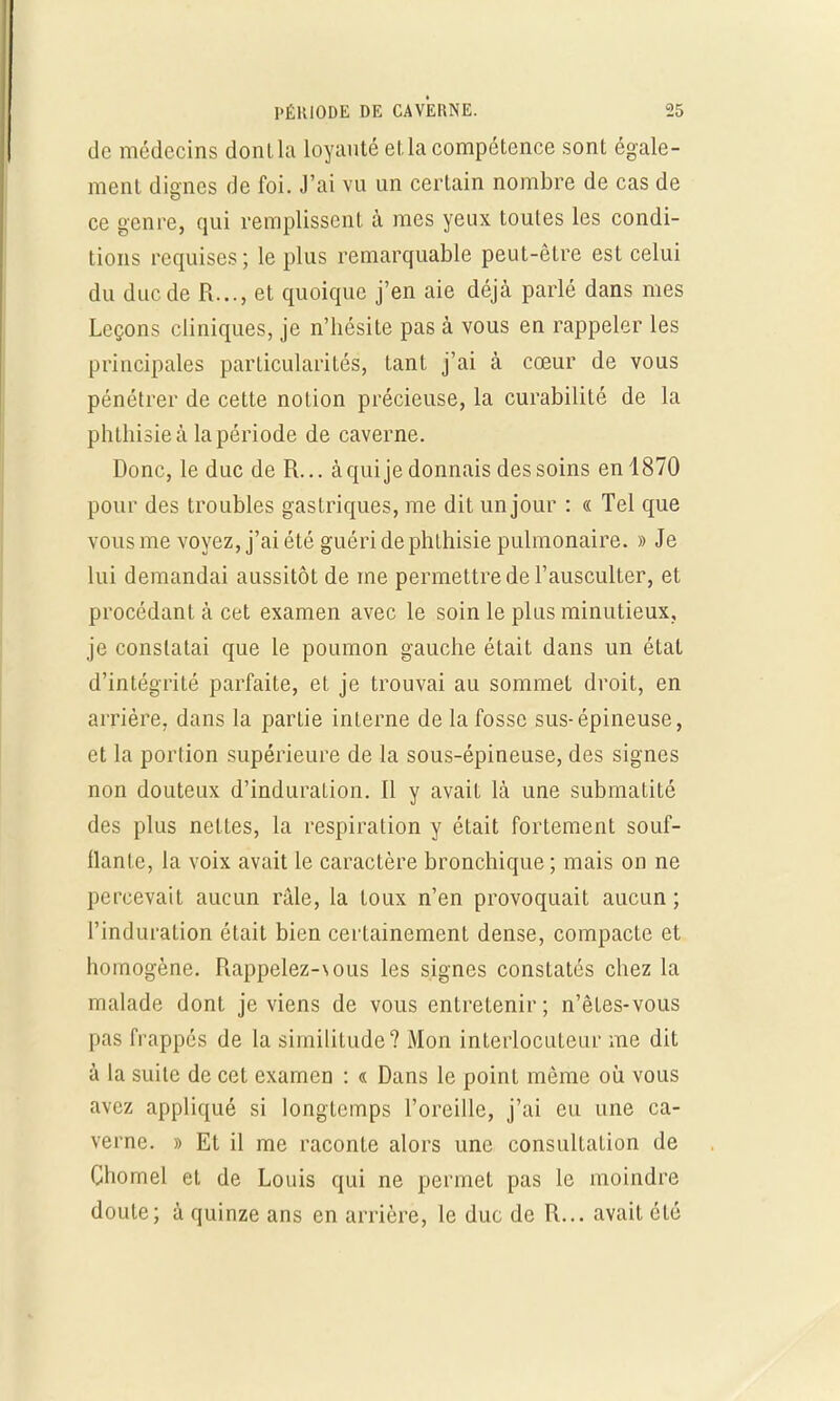 de médecins dont la loyauté et la compétence sont égale- ment dignes de foi. J'ai vu un certain nombre de cas de ce genre, qui remplissent à mes yeux toutes les condi- tions requises; le plus remarquable peut-être est celui du duc de R..., et quoique j'en aie déjà parlé dans mes Leçons cliniques, je n'hésite pas à vous en rappeler les principales particularités, tant j'ai à cœur de vous pénétrer de cette notion précieuse, la curabilité de la phthisieà la période de caverne. Donc, le duc de R... à qui je donnais des soins en 1870 pour des troubles gastriques, me dit un jour : « Tel que vous me voyez, j'ai été guéri de phthisie pulmonaire. » Je lui demandai aussitôt de me permettre de l'ausculter, et procédant à cet examen avec le soin le plus minutieux, je constatai que le poumon gauche était dans un état d'intégrité parfaite, et je trouvai au sommet droit, en arrière, dans la partie interne de la fosse sus-épineuse, et la portion supérieure de la sous-épineuse, des signes non douteux d'induration. Il y avait là une submatité des plus nettes, la respiration y était fortement souf- flante, la voix avait le caractère bronchique ; mais on ne percevait aucun râle, la toux n'en provoquait aucun; l'induration était bien certainement dense, compacte et homogène. Rappelez-\ous les signes constatés chez la malade dont je viens de vous entretenir ; n'êtes-vous pas frappés de la similitude? Mon interlocuteur me dit à la suite de cet examen : « Dans le point même où vous avez appliqué si longtemps l'oreille, j'ai eu une ca- verne. » Et il me raconte alors une consultation de Chomel et de Louis qui ne permet pas le moindre doute; à quinze ans en arrière, le duc de R... avait été