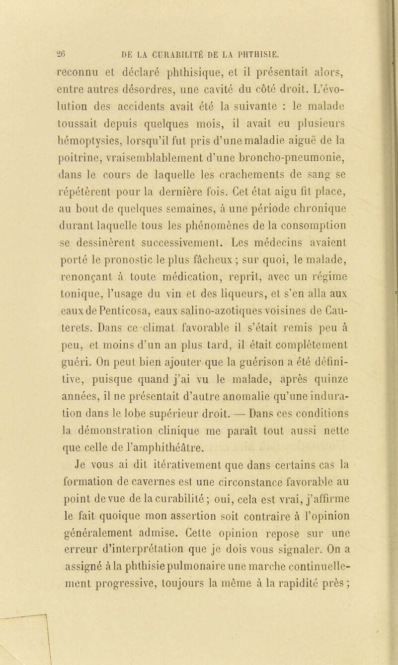reconnu et déclaré phlhisique, el il présentait alors, entre autres désordres, une cavité du côté droit. L'évo- lution des accidents avait été la suivante : le malade toussait depuis quelques mois, il avait eu plusieurs hémoptysies, lorsqu'il fut pris d'une maladie aiguë de la poitrine, vraisemblablement d'une broncho-pneumonie, dans le cours de laquelle les crachements de sang se répétèrent pour la dernière fois. Cet état aigu fit place, au bout de quelques semaines, à une période chronique durant laquelle tous les phénomènes de la consomption se dessinèrent successivement. Les médecins avaient porté le pronostic le plus fâcheux ; sur quoi, le malade, renonçant à toute médication, reprit, avec un régime tonique, l'usage du vin et des liqueurs, et s'en alla aux eauxdePenticosa, eaux salino-azotiques voisines de Cau- terets. Dans ce climat favorable il s'était remis peu à peu, et moins d'un an plus tard, il était complètement guéri. On peut bien ajouter que la guérison a été défini- tive, puisque quand j'ai vu le malade, après quinze années, il ne présentait d'autre anomalie qu'une indura- tion dans le lobe supérieur droit. — Dans ces conditions la démonstration clinique me paraît tout aussi nette que celle de l'amphithéâtre. Je vous ai dit itérativement que dans certains cas la formation de cavernes est une circonstance favorable au point de vue de lacurabilité ; oui, cela est vrai, j'affirme le fait quoique mon assertion soit contraire à l'opinion généralement admise. Cette opinion repose sur une erreur d'interprétation que je dois vous signaler. On a assigné à la phthisie pulmonaire une marche continuelle- ment progressive, toujours la même à la rapidité près ;