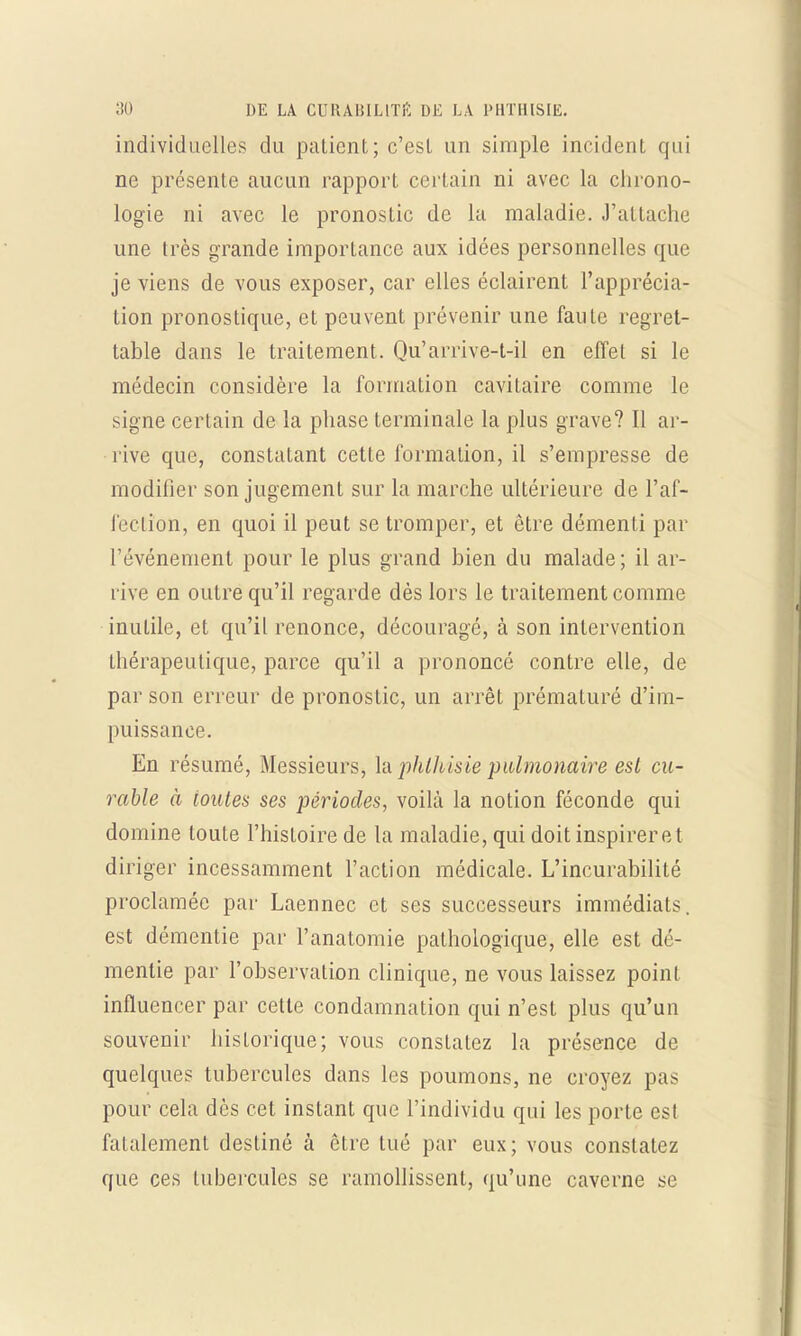individuelles du patient; c'est un simple incident qui ne présente aucun rapport certain ni avec la chrono- logie ni avec le pronostic de la maladie, .rattache une très grande importance aux idées personnelles que je viens de vous exposer, car elles éclairent l'apprécia- tion pronostique, et peuvent prévenir une faute regret- table dans le traitement. Qu'arrive-t-il en effet si le médecin considère la formation cavitaire comme le signe certain de la phase terminale la plus grave? Il ar- rive que, constatant cette formation, il s'empresse de modifier son jugement sur la marche ultérieure de l'af- fection, en quoi il peut se tromper, et être démenti par l'événement pour le plus grand bien du malade; il ar- rive en outre qu'il regarde dès lors le traitement comme inutile, et qu'il renonce, découragé, à son intervention thérapeutique, parce qu'il a prononcé contre elle, de par son erreur de pronostic, un arrêt prématuré d'im- puissance. En résumé, Messieurs, la phthisie pulmonaire est cu- rable à toutes ses périodes, voilà la notion féconde qui domine toute l'histoire de la maladie, qui doit inspirer et diriger incessamment l'action médicale. L'incurabilité proclamée par Laennec et ses successeurs immédiats, est démentie par l'anatomie pathologique, elle est dé- mentie par l'observation clinique, ne vous laissez point influencer par cette condamnation qui n'est plus qu'un souvenir historique; vous constatez la présence de quelques tubercules dans les poumons, ne croyez pas pour cela dès cet instant que l'individu qui les porte est fatalement destiné à être tué par eux; vous constatez que ces tubercules se ramollissent, qu'une caverne se