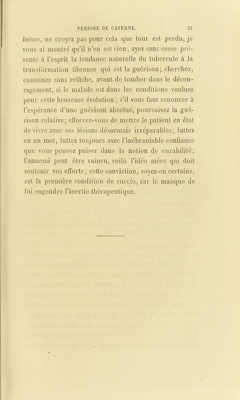 l'orme, ne croyez pas pour cela que tout est perdu, je vous ai montré qu'il n'en est rien; ayez sans cesse pré- sente à l'esprit la tendance naturelle du tubercule à la transformation libreuse qui est la guérison; cherchez, examinez sans relâche, avant de tomber dans le décou- ragement, si le malade est dans les conditions voulues pour cette heureuse évolution ; s'il vous faut renoncer à l'espérance d'une guérison absolue, poursuivez la gué- rison relaLive; efïorcez-vous de mettre le patient en état de vivre avec ses lésions désormais irréparables; luttez en un mot, luttez toujours avec l'inébranlable confiance que vous pouvez puiser dans la notion de curabilité; l'ennemi peut être vaincu, voilà l'idée mère qui doit soutenir vos efforts; cette conviction, soyez-en certains, est la première condition de succès, car le manque de foi engendre l'inertie thérapeutique.