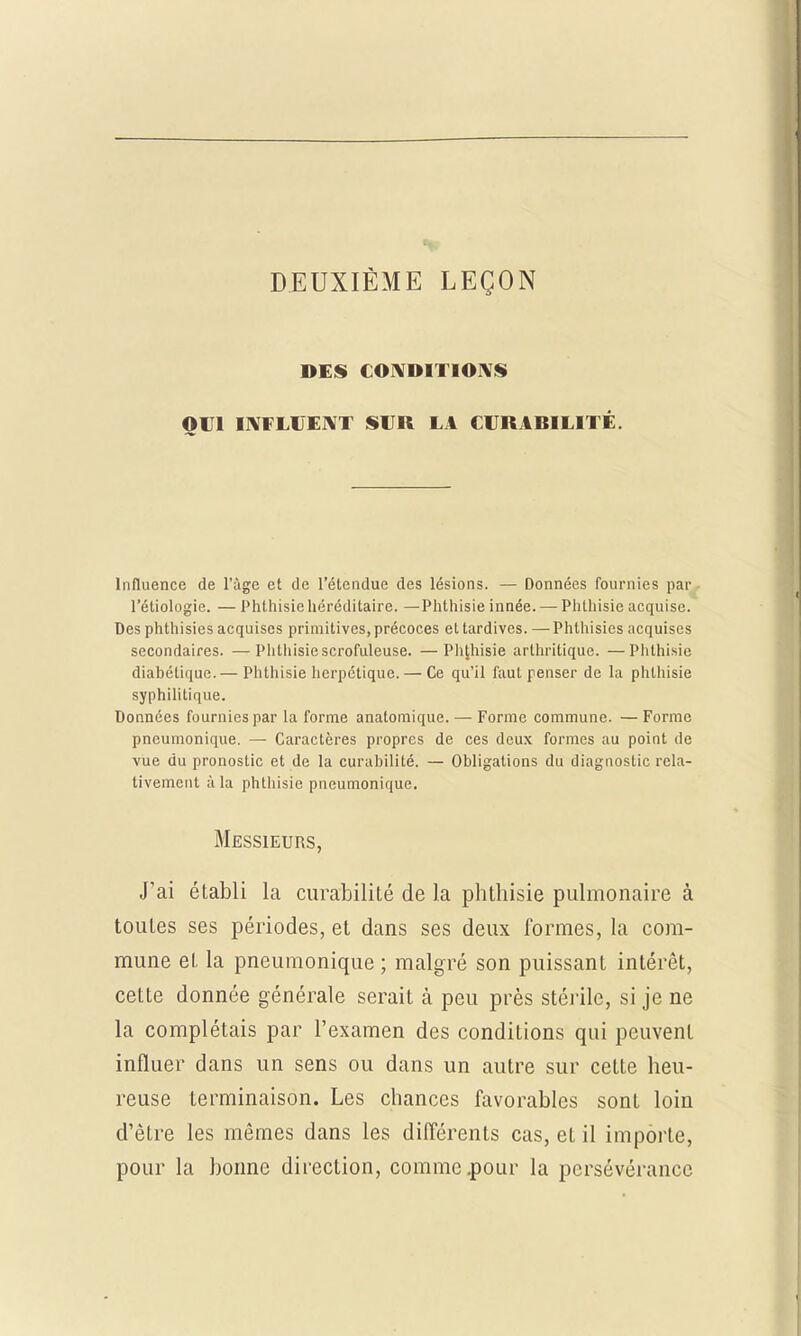 DEUXIÈME LEÇON DES CONDITIONS OUI INFLUENT SUR LA CURABILITÉ. Influence de l'âge et de l'étendue des lésions. — Données fournies par l'étiologie. — Phthisie héréditaire. —Phthisie innée. — Phtliisie acquise. Des phthisies acquises primitives, précoces et tardives. —Phthisies acquises secondaires. —Phthisie scrofuleuse. —Phthisie arthritique. —Phthisie diabétique.— Phthisie herpétique. — Ce qu'il faut penser de la phtliisie syphilitique. Données fournies par la forme anatomique. — Forme commune. — Forme pneumonique. — Caractères propres de ces deux formes au point de vue du pronostic et de la curabilité. — Obligations du diagnostic rela- tivement à la phthisie pneumonique. Messieurs, J'ai établi la curabilité de la phthisie pulmonaire à toutes ses périodes, et dans ses deux formes, la com- mune et la pneumonique ; malgré son puissant intérêt, cette donnée générale serait à peu près stérile, si je ne la complétais par l'examen des conditions qui peuvent influer dans un sens ou dans un autre sur cette heu- reuse terminaison. Les chances favorables sont loin d'être les mêmes dans les différents cas, et il importe, pour la bonne direction, comme .pour la persévérance