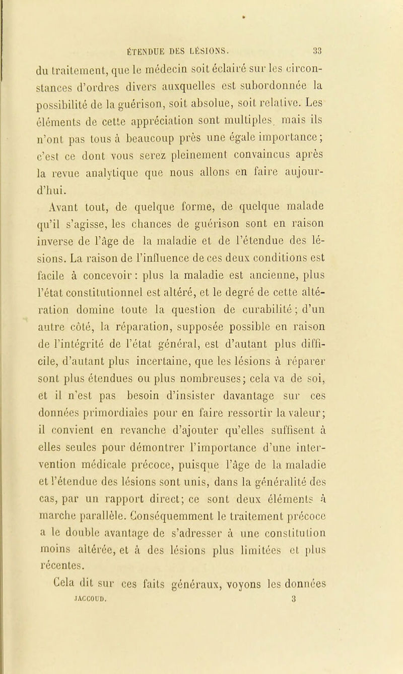 du traitement, que le médecin soit éclairé sur les eircon- stances d'ordres divers auxquelles est subordonnée la possibilité de la guérison, soit absolue, soit relative. Les éléments de cette appréciation sont multiples mais ils n'ont pas tous à beaucoup près une égale importance; c'est ce dont vous serez pleinement convaincus après la revue analytique que nous allons en faire aujour- d'hui. Avant tout, de quelque forme, de quelque malade qu'il s'agisse, les chances de guérison sont en raison inverse de l'âge de la maladie et de l'étendue des lé- sions. La raison de l'influence de ces deux conditions est facile à concevoir : plus la maladie est ancienne, plus l'état constitutionnel est altéré, et le degré de cette alté- ration domine toute la question de curabilité ; d'un autre côté, la réparation, supposée possible en raison de l'intégrité de l'état général, est d'autant plus diffi- cile, d'autant plus incertaine, que les lésions à réparer sont plus étendues ou plus nombreuses; cela va de soi, et il n'est pas besoin d'insister davantage sur ces données primordiales pour en faire ressortir la valeur; il convient en revanche d'ajouter qu'elles suffisent à elles seules pour démontrer l'importance d'une inter- vention médicale précoce, puisque l'âge de la maladie et l'étendue des lésions sont unis, dans la généralité des cas, par un rapport direct; ce sont deux éléments à marche parallèle. Gonséquemment le traitement précoce a le double avantnge de s'adresser à une constitution moins altérée, et à des lésions plus limitées et plus récentes. Cela dit sur ces faits généraux, voyons les données IACC01ÎD. 3