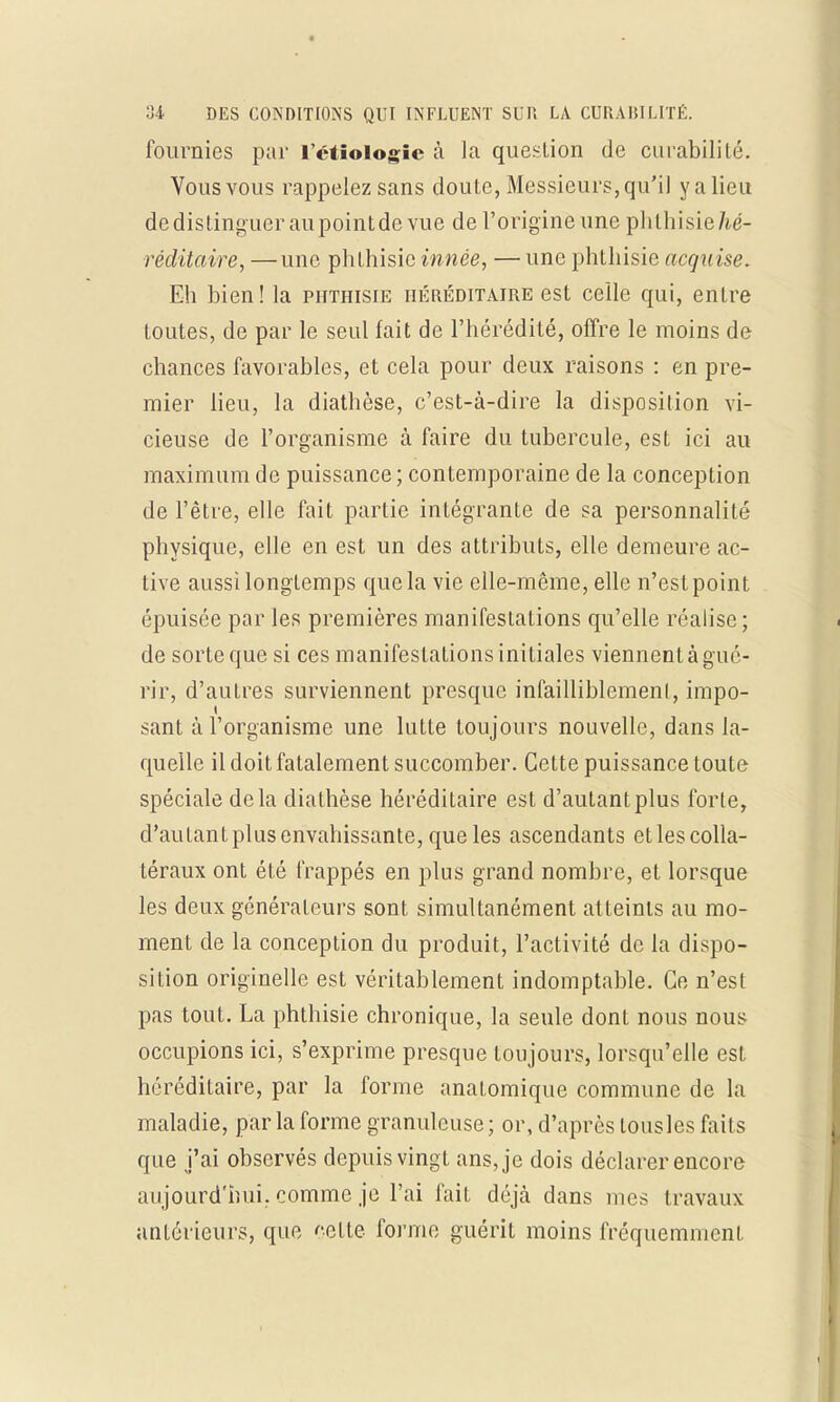 fournies par Tétiologic à la question de curabilité. Vous vous rappelez sans doute, Messieurs, qu'il y a lieu de distinguer aupoint de vue de l'origine une phlhisie/ié- réditaire, —une phlhisie innée, — une phthisie acquise. Eh bien! la phthisie héréditaire est celle qui, entre toutes, de par le seul fait de l'hérédité, offre le moins de chances favorables, et cela pour deux raisons : en pre- mier lieu, la diathèse, c'est-à-dire la disposition vi- cieuse de l'organisme à faire du tubercule, est ici au maximum de puissance; contemporaine de la conception de l'être, elle fait partie intégrante de sa personnalité physique, elle en est un des attributs, elle demeure ac- tive aussi longtemps que la vie elle-même, elle n'est point épuisée par les premières manifestations qu'elle réalise ; de sorte que si ces manifestations initiales viennent à gué- rir, d'autres surviennent presque infailliblement, impo- sant à l'organisme une lutte toujours nouvelle, dans la- quelle il doit fatalement succomber. Cette puissance toute spéciale delà diathèse héréditaire est d'autant plus forte, d'autantplus envahissante, que les ascendants et les colla- téraux ont été frappés en plus grand nombre, et lorsque les deux générateurs sont simultanément atteints au mo- ment de la conception du produit, l'activité de la dispo- sition originelle est véritablement indomptable. Ce n'est pas tout. La phthisie chronique, la seule dont nous nous occupions ici, s'exprime presque toujours, lorsqu'elle est héréditaire, par la forme anatomique commune de la maladie, par la forme granuleuse ; or, d'après lousles faits que j'ai observés depuis vingt ans, je dois déclarer encore aujourd'hui, comme je l'ai lait déjà dans mes travaux antérieurs, que celte forme guérit moins fréquemment