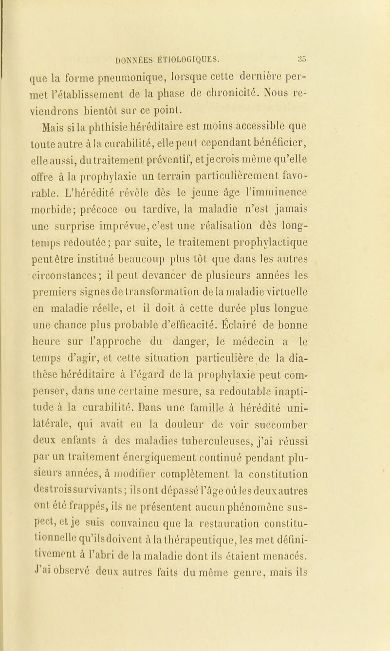 que la forme pneumonique, lorsque celle dernière per- met rétablissement de la phase de chronicité. Nous re- viendrons hientôt sur ce point. Mais si la phthisie héréditaire est moins accessible que toute autre à la curabilité, elle peut cependant bénéficier, elle aussi, du traitement préventif, etjecrois même qu'elle offre à la prophylaxie un terrain particulièrement favo- rable. L'hérédité révèle dès le jeune âge l'imminence morbide; précoce ou tardive, la maladie n'est jamais une surprise imprévue, c'est une réalisation dès long- temps redoutée; par suite, le traitement prophylactique peut être institué beaucoup plus toi que dans les autres circonstances; il peut devancer de plusieurs années les premiers signes de transformation de la maladie virtuelle en maladie réelle, et il doit à cette durée plus longue une chance plus probable d'efficacité. Éclairé de bonne heure sur l'approche du danger, le médecin a le temps d'agir, et cette situation particulière de la dia- thèse héréditaire à l'égard de la prophylaxie peut com- penser, dans une certaine mesure, sa redoutable inapti- tude à la curabilité. Dans une famille, à hérédité uni- latérale, qui avait eu la douleur de voir succomber deux enfants à des maladies tuberculeuses, j'ai réussi par un traitement énergiquement continué pendant plu- sieurs années, à modifier complètement la constitution destroissurvivants; ilsont dépassé l'âge oùlcsdeuxautres ont él é frappés, ils ne présentent aucun phénomène sus- pect, et je suis convaincu que la restauration constitu- 1 ionnelle qu'ils doivent à la thérapeutique, les met défini- tivement à l'abri de la maladie dont ils étaient menacés. J'ai observé deux autres faits du même genre, mais ils