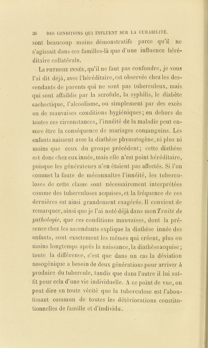 sont beaucoup moins démonstratifs parce qu'il ne s'agissait dans ces familles-là que d'une influence héré- ditaire collatérale. La phthisie innée, qu'il ne faut pas confondre, je vous l'ai dit déjà, avec l'héréditaire, est observée chez les des- cendants de parents qui ne sont pas tuberculeux, mais qui sont affaiblis par la scrofule, la syphilis, le diabète cachectique, l'alcoolisme, ou simplement par des excès ou de mauvaises conditions hygiéniques; en dehors de toutes ces circonstances, l'innéité de la maladie peut en- core être la conséquence de mariages consanguins. Les enfants naissent avec la diathèse phymatogène.ni plus ni moins que ceux du groupe précédent; cette diathèse est donc chez eux innée, mais elle n'est point héréditaire, puisque les générateurs n'en étaient pas aflècLés. Si l'on commet la faute de méconnaître l'innéité, les tubercu- loses de cette classe sont nécessairement interprétées comme des tuberculoses acquises, et la fréquence de ces dernières est ainsi grandement exagérée. Il convient de remarquer, ainsi que je l'ai noté déjà dans mon Traité de pathologie, que ces conditions mauvaises, dont la pré- sence chez les ascendants explique la diathèse innée des enfants, sont exactement les mêmes qui créent, plus ou moins longtemps après la naissance, la diathèseacquise; toute la différence, c'est que dans un cas la déviation nosogénique a besoin de deux générations pour arriver à produire du tubercule, tandis que dans l'autre il lui suf- fit pour cela d'une vie individuelle. A ce point de vue, on peut dire en toute vérité que la tuberculose est l'abou- tissant commun de toutes les détériorations constitu- tionnelles de famille et d'individu.