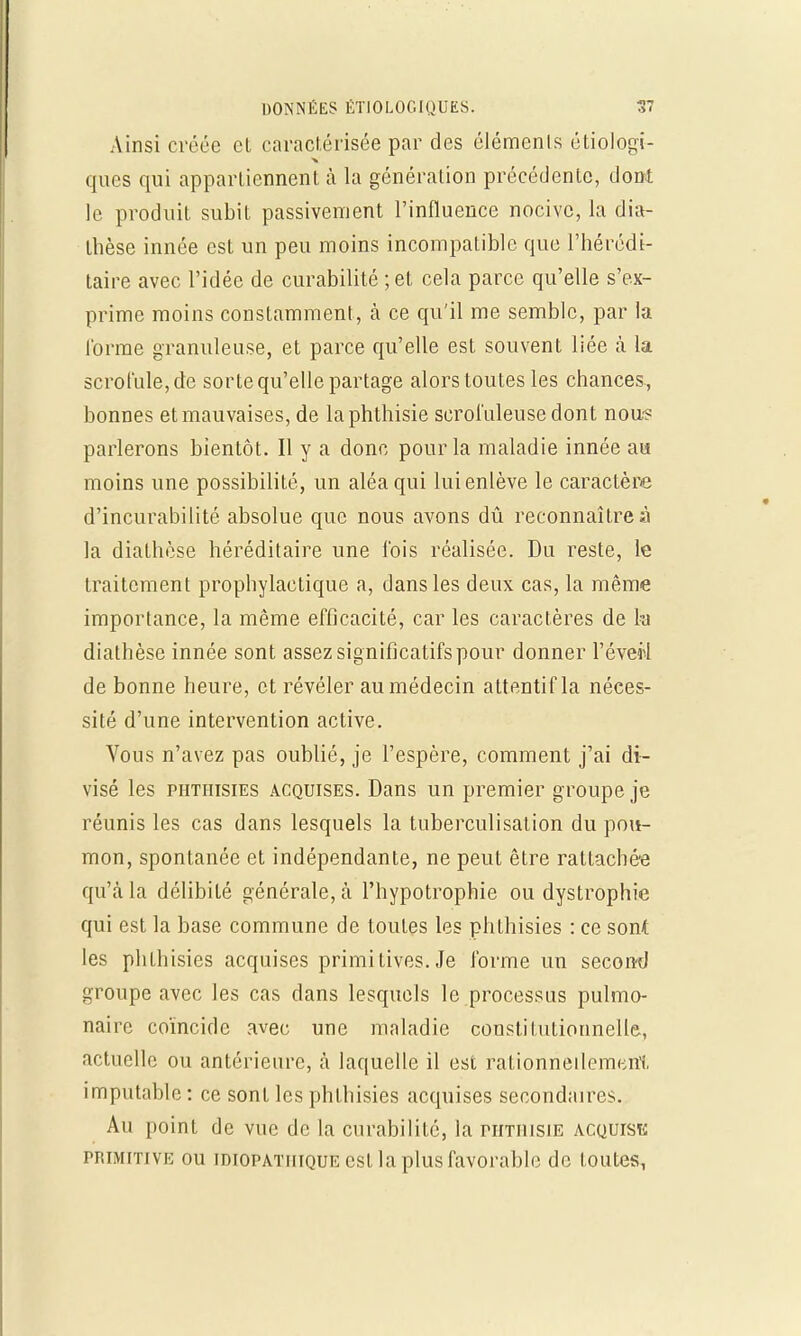 Ainsi créée et caractérisée par des éléments étiologi- ques qui appartiennent à la génération précédente, dont le produit subit passivement l'influence nocive, la dia- thèse innée est un peu moins incompatible que l'hérédi- taire avec l'idée de curabilité ; et cela parce qu'elle s'ex- prime moins constamment, à ce qu'il me semble, par la l'orme granuleuse, et parce qu'elle est souvent liée à la scrofule, de sorte qu'elle partage alors toutes les chances., bonnes et mauvaises, de laphthisie serol'uleusedont nous parlerons bientôt. Il y a donc pour la maladie innée aa moins une possibilité, un aléa qui lui enlève le caractère d'incurabilité absolue que nous avons dû reconnaître à la diathèse héréditaire une l'ois réalisée. Du reste, le traitement prophylactique a, dans les deux cas, la même importance, la même efficacité, car les caractères de la diathèse innée sont assez significatifs pour donner l'éverl de bonne heure, et révéler au médecin attentif la néces- sité d'une intervention active. Vous n'avez pas oublié, je l'espère, comment j'ai di- visé les phti-iisies acquises. Dans un premier groupe je réunis les cas dans lesquels la tuberculisation du pou- mon, spontanée et indépendante, ne peut être rattachée qu'à la délibité générale, à l'hypotrophie ou dystrophie qui est la base commune de toutes les phthisies : ce sont les phthisies acquises primitives. Je forme un second groupe avec les cas dans lesquels le processus pulmo- naire coïncide avec une maladie constitutionnelle, actuelle ou antérieure, à laquelle il est rationnellement imputable : ce sont les phthisies acquises secondaires. Au point de vue de la curabilité, la rimusiE acquise primitive ou idiopatiiique est la plus favorable de toutes,