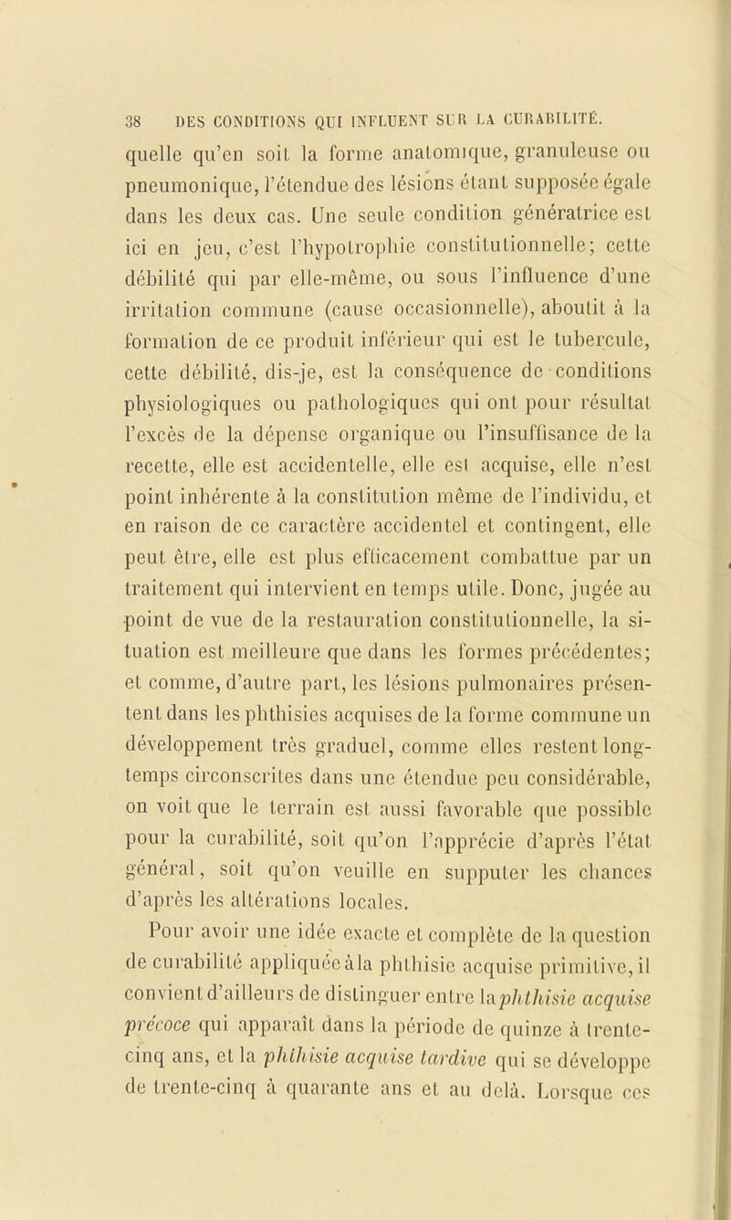 quelle qu'en soit la forme analomique, granuleuse ou pneumonique, l'étendue des lésions étant supposée égale dans les deux cas. Une seule condition génératrice est ici en jeu, c'est l'hypotrophie constitutionnelle; celle débilité qui par elle-même, ou sous l'influence d'une irritation commune (cause occasionnelle), aboutit à la formation de ce produit inférieur qui est le tubercule, cette débilité, dis-je, est la conséquence de conditions physiologiques ou pathologiques qui ont pour résultat l'excès de la dépense organique ou l'insuflisance de la recette, elle est accidentelle, elle esl acquise, elle n'est point inhérente à la constitution même de l'individu, et en raison de ce caractère accidentel et contingent, elle peut être, elle est plus eflicacement combattue par un traitement qui intervient en temps utile. Donc, jugée au point de vue de la restauration constitutionnelle, la si- tuation est meilleure que dans les formes précédentes; et comme, d'autre part, les lésions pulmonaires présen- tent dans les phthisies acquises de la forme commune un développement très graduel, comme elles restent long- temps circonscrites dans une étendue peu considérable, on voit que le terrain est aussi favorable que possible pour la curabilité, soit qu'on l'npprécie d'après l'état général, soit qu'on veuille en supputer les chances d'après les altérations locales. Pour avoir une idée exacte et complète de la question de curabilité appliquéeàla phthisic acquise primitive, il convient d'ailleurs de distinguer entre latphthisie acquise précoce qui apparaît dans la période de quinze à trente- cinq ans, et la phihisie acquise tardive qui se développe de trente-cinq à quarante ans et au delà. Lorsque ces