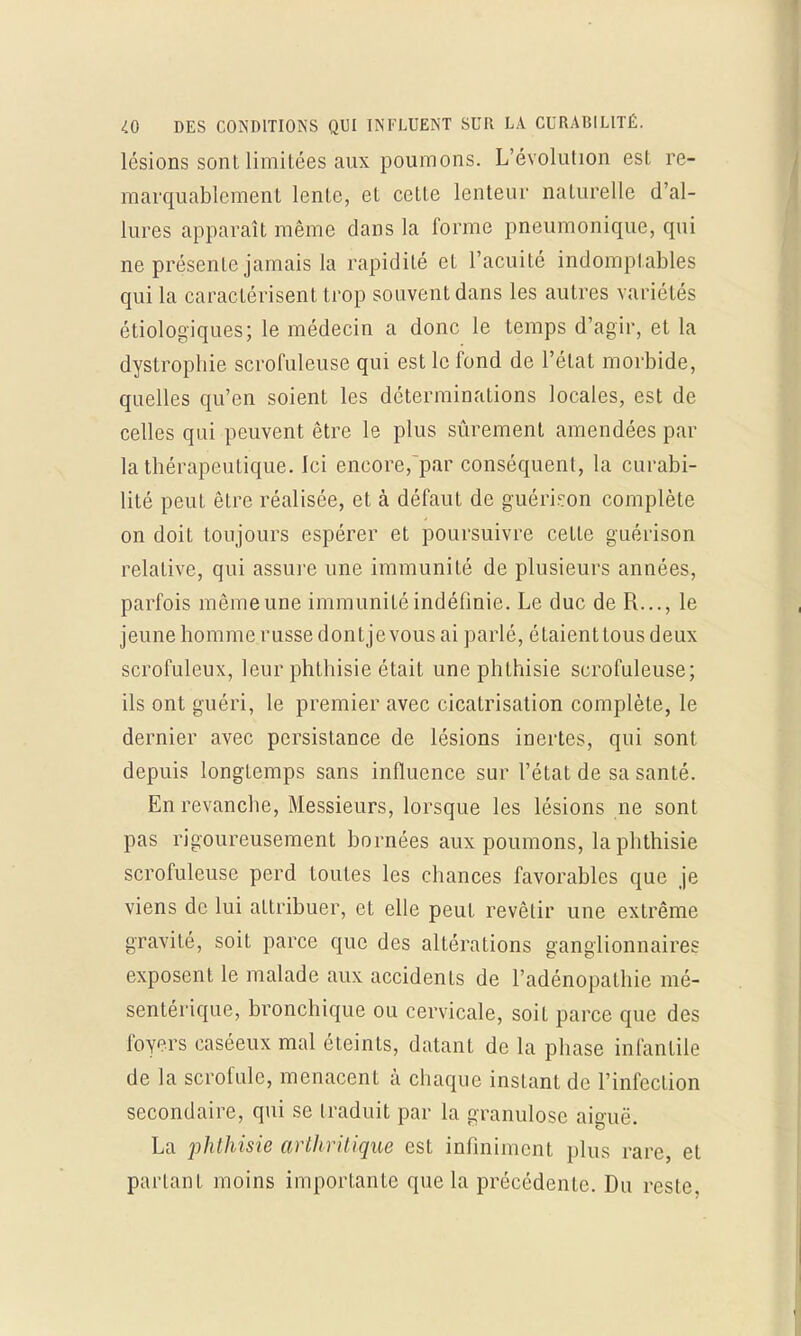 lésions sont limitées aux poumons. L'évolution est re- marquablement lente, et cette lenteur naturelle d'al- lures apparaît même dans la forme pneumonique, qui ne présente jamais la rapidité et l'acuité indomptables qui la caractérisent trop souvent dans les autres variétés étiologiques; le médecin a donc le temps d'agir, et La dystrophie scrofuleuse qui est le fond de l'état morbide, quelles qu'en soient les déterminations locales, est de celles qui peuvent être le plus sûrement amendées par la thérapeutique. Ici encore,~par conséquent, la curabi- lité peut être réalisée, et à défaut de guérkon complète on doit toujours espérer et poursuivre cette guérison relative, qui assure une immunité de plusieurs années, parfois même une immunité indéfinie. Le duc de R..., le jeune homme russe dontjevous ai parlé, étaient tous deux scrofuleux, leur phthisie était une phthisie scrofuleuse; ils ont guéri, le premier avec cicatrisation complète, le dernier avec persistance de lésions inertes, qui sont depuis longtemps sans influence sur l'état de sa santé. En revanche, Messieurs, lorsque les lésions ne sont pas rigoureusement bornées aux poumons, la phthisie scrofuleuse perd toutes les chances favorables que je viens de lui attribuer, et elle peut revêtir une extrême gravité, soit parce que des altérations ganglionnaires exposent le malade aux accidents de l'adénopathie mé- sentérique, bronchique ou cervicale, soit parce que des foyers caséeux mal éteints, datant de la phase infantile de la scrofule, menacent à chaque instant de l'infection secondaire, qui se traduit par la granulosc aiguë. La phthisie arthritique est infiniment plus rare, et parlant moins importante que la précédente. Du reste,