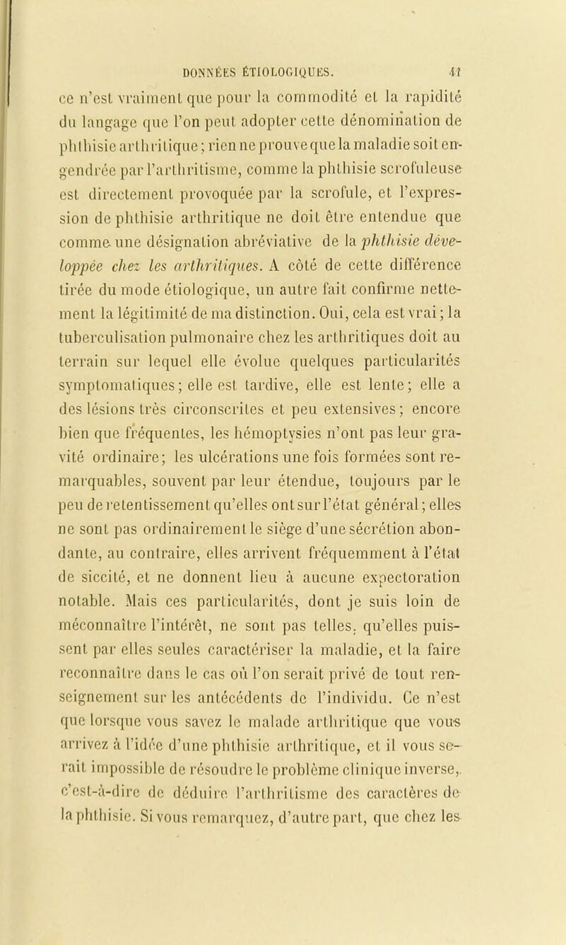 ce n'est vraiment que pour la commodité et la rapidité du langage que l'on peut adopter cette dénomination de phthisie arthritique ; rien ne prouve que la maladie soit en- gendrée parl'arthritisme, comme la phthisie scrofuleuse est directement provoquée par la scrofule, et l'expres- sion de phthisie arthritique ne doit être entendue que comme une désignation abréviative de la jihthisie déve- loppée chez les arthritiques. A côté de cette différence tirée du mode étiologique, un autre fait confirme nette- ment la légitimité de ma distinction. Oui, cela est vrai; la tuberculisation pulmonaire chez les arthritiques doit au terrain sur lequel elle évolue quelques particularités symplomaliques ; elle est tardive, elle est lente; elle a des lésions très circonscrites et peu extensives ; encore bien que fréquentes, les hémoptysies n'ont pas leur gra- vité ordinaire; les ulcérations une fois formées sont re- marquables, souvent par leur étendue, toujours par le peu de retentissement qu'elles ontsurl'état général; elles ne sont pas ordinairement le siège d'une sécrétion abon- dante, au contraire, elles arrivent fréquemment à l'état de siccité, et ne donnent lieu à aucune expectoration notable. Mais ces particularités, dont je suis loin de méconnaître l'intérêt, ne sont pas telles,, qu'elles puis- sent par elles seules caractériser la maladie, et la faire reconnaître dans le cas où l'on serait privé de tout ren- seignement sur les antécédents de l'individu. Ce n'est que lorsque vous savez le malade arthritique que vous arrivez à l'idée d'une phthisie arthritique, et il vous se- rait impossible de résoudre le problème clinique inverse,, c'est-à-dire de déduire l'arthrilisme des caractères de la phthisie. Si vous remarquez, d'autre part, que chez les
