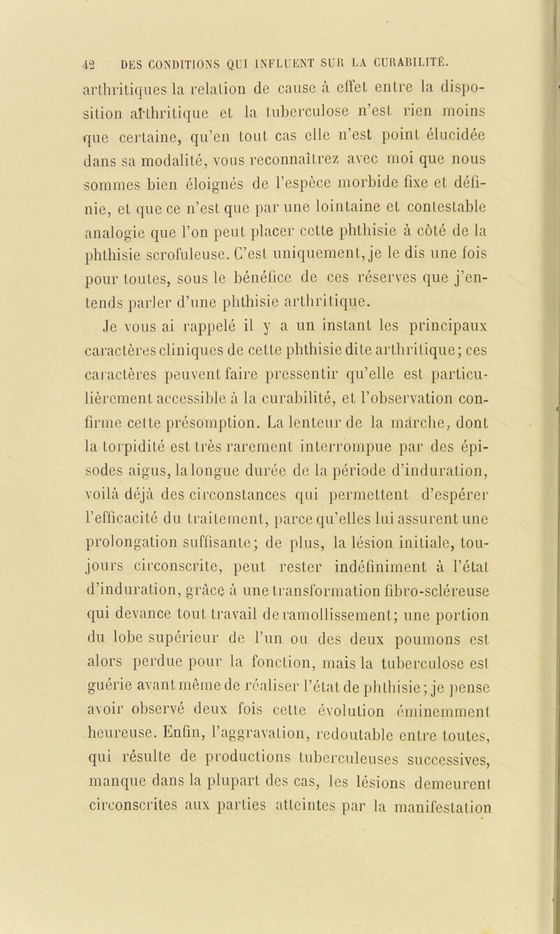 arthritiques la relation de cause à effet entre la dispo- sition arthritique et la tuberculose n'est rien moins que certaine, qu'en tout cas elle n'est point élucidée dans sa modalité, vous reconnaîtrez avec moi que nous sommes bien éloignés de l'espèce morbide fixe et défi- nie, et que ce n'est que par une lointaine et contestable analogie que l'on peut placer cette phthisie à côté de la phthisie scrofuleuse. C'est uniquement, je le dis une fois pour toutes, sous le bénéfice de ces réserves que j'en- tends parler d'une phthisie arthritique. Je vous ai rappelé il y a un instant les principaux caractères cliniques de cette phthisie dite arthritique; ces caractères peuvent faire pressentir qu'elle est particu- lièrement accessible à la curabilité, et l'observation con- firme cette présomption. La lenteur de la marche, dont la torpidité est très rarement interrompue par des épi- sodes aigus, la longue durée de la période d'induration, voilà déjà des circonstances qui permettent d'espérer l'efficacité du traitement, parce qu'elles lui assurent une prolongation suffisante; de plus, la lésion initiale, tou- jours circonscrite, peut rester indéfiniment à l'étal d'induration, grâce à une transformation fibro-scléreuse qui devance tout travail de ramollissement; une portion du lobe supérieur de l'un ou des deux poumons est alors perdue pour la fonction, mais la tuberculose es! guérie avant même de réaliser l'état de phthisie; je pense avoir observé deux fois cette évolution éminemment heureuse. Enfin, l'aggravation, redoutable entre toutes, qui résulte de productions tuberculeuses successives, manque dans la plupart des cas, les lésions demeurent circonscrites aux parties atteintes par la manifestation