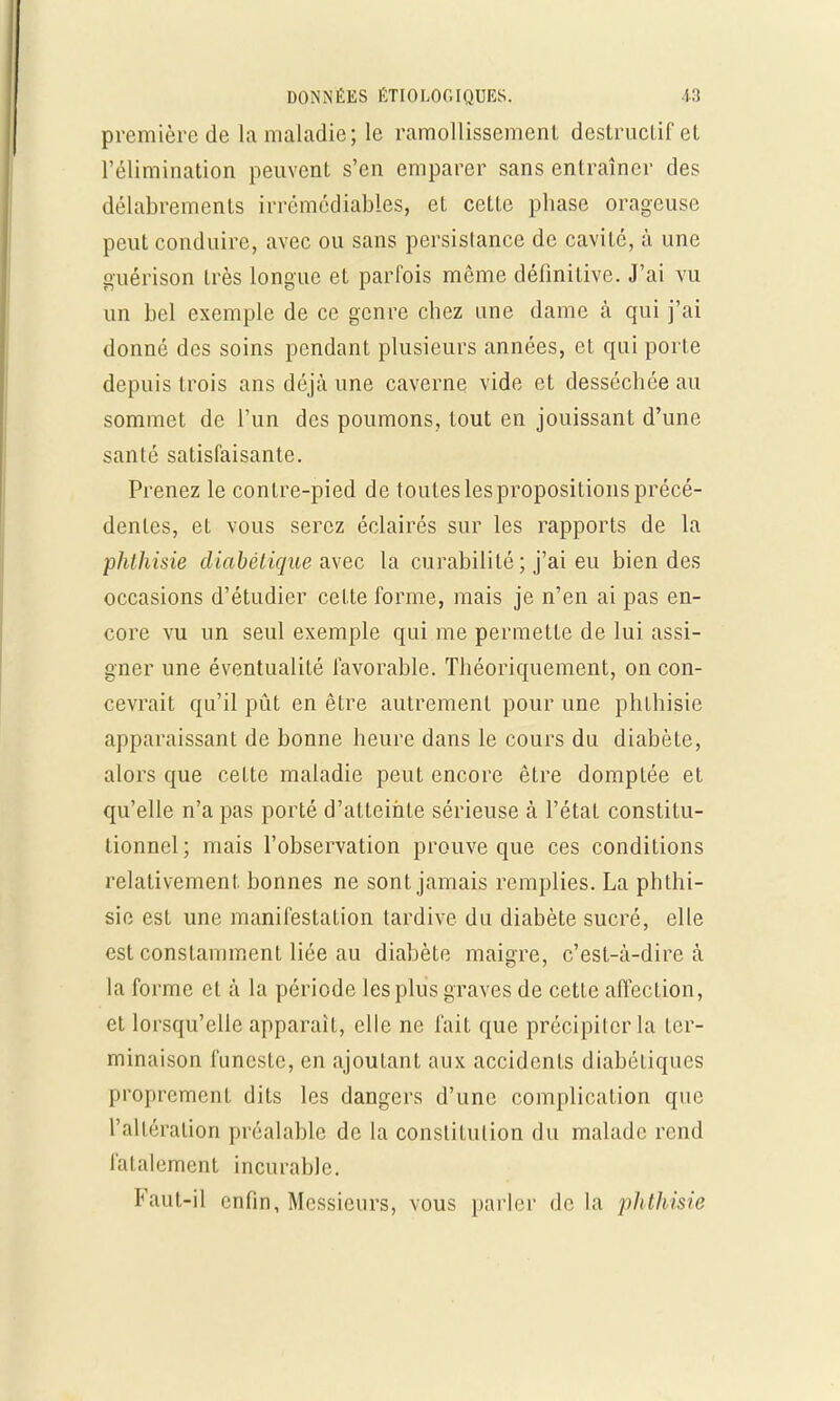première de la maladie; le ramollissement destructif el l'élimination peuvent s'en emparer sans entraîner des délabrements irrémédiables, et cette phase orageuse peut conduire, avec ou sans persistance de cavité, à une guérison très longue et parfois même définitive. J'ai vu un bel exemple de ce genre chez une dame à qui j'ai donné des soins pendant plusieurs années, et qui porte depuis trois ans déjà une caverne vide et desséchée au sommet de l'un des poumons, tout en jouissant d'une santé satisfaisante. Prenez le contre-pied de toutes les propositions précé- dentes, et vous serez éclairés sur les rapports de la phlhisie diabétique Mec la curabilité ; j'ai eu bien des occasions d'étudier cette forme, mais je n'en ai pas en- core vu un seul exemple qui me permette de lui assi- gner une éventualité favorable. Théoriquement, on con- cevrait qu'il pût en être autrement pour une phlhisie apparaissant de bonne heure dans le cours du diabète, alors que cette maladie peut encore être domptée et qu'elle n'a pas porté d'atteinte sérieuse à l'état constitu- tionnel ; mais l'observation prouve que ces conditions relativement bonnes ne sont jamais remplies. La phthi- sie est une manifestation tardive du diabète sucré, elle est constamment liée au diabète maigre, c'est-à-dire à la forme et à la période les plus graves de cette affection, et lorsqu'elle apparaît, elle ne fait que précipiter la ter- minaison funeste, en ajoutant aux accidents diabéliques proprement dits les dangers d'une complication que l'altération préalable de la constitution du malade rend fatalement incurable. Faut-il enfin, Messieurs, vous parler de la phthisie