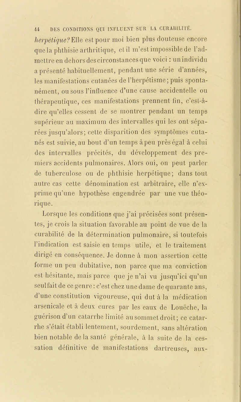 herpétique?Me est pour moi bien plus douteuse encore que la phthisie arthritique, et il m'est impossible de l'ad- mettre en dehors des circonstances que voici : un individu a présenté habituellement, pendant une série d'années, les manifestations cutanées de l'herpétisme; puis sponta- nément, ou sous l'influence d'une cause accidentelle ou Ihénipeutique, ces manifestations prennent fin, c'est-à- dire qu'elles cessent de se montrer pendant un temps supérieur au maximum des intervalles qui les ont sépa- rées jusqu'alors; cette disparition des symptômes cuta- nés est suivie, au bout d'un temps à peu près égal à celui des intervalles précités, du développement des pre- miers accidents pulmonaires. Alors oui, on peut parler de tuberculose ou de phthisie herpétique; dans tout autre cas cette dénomination est arbitraire, elle n'ex- prime qu'une hypothèse engendrée par une vue théo- rique. Lorsque les conditions que j'ai précisées sont présen- tes, je crois la situation favorable au point de vue de la curabilité de la détermination pulmonaire, si toutefois l'indication est saisie en temps utile, et le traitement dirigé en conséquence. Je donne à mon assertion cette forme un peu dubitative, non parce que ma conviction est hésitante, mais parce que je n'ai vu jusqu'ici qu'un seulfait de ce genre : c'est chez une dame de quarante ans, d'une constitution vigoureuse, qui dut à la médication arsenicale et à deux cures par les eaux de Louëche, la guérison d'un catarrhe limité au sommet droit; ce catar- rhe s'était établi lentement, sourdement, sans altération bien notable de la santé générale, à la suite de la ces- sation définitive de manifestations dartreuses, aux-