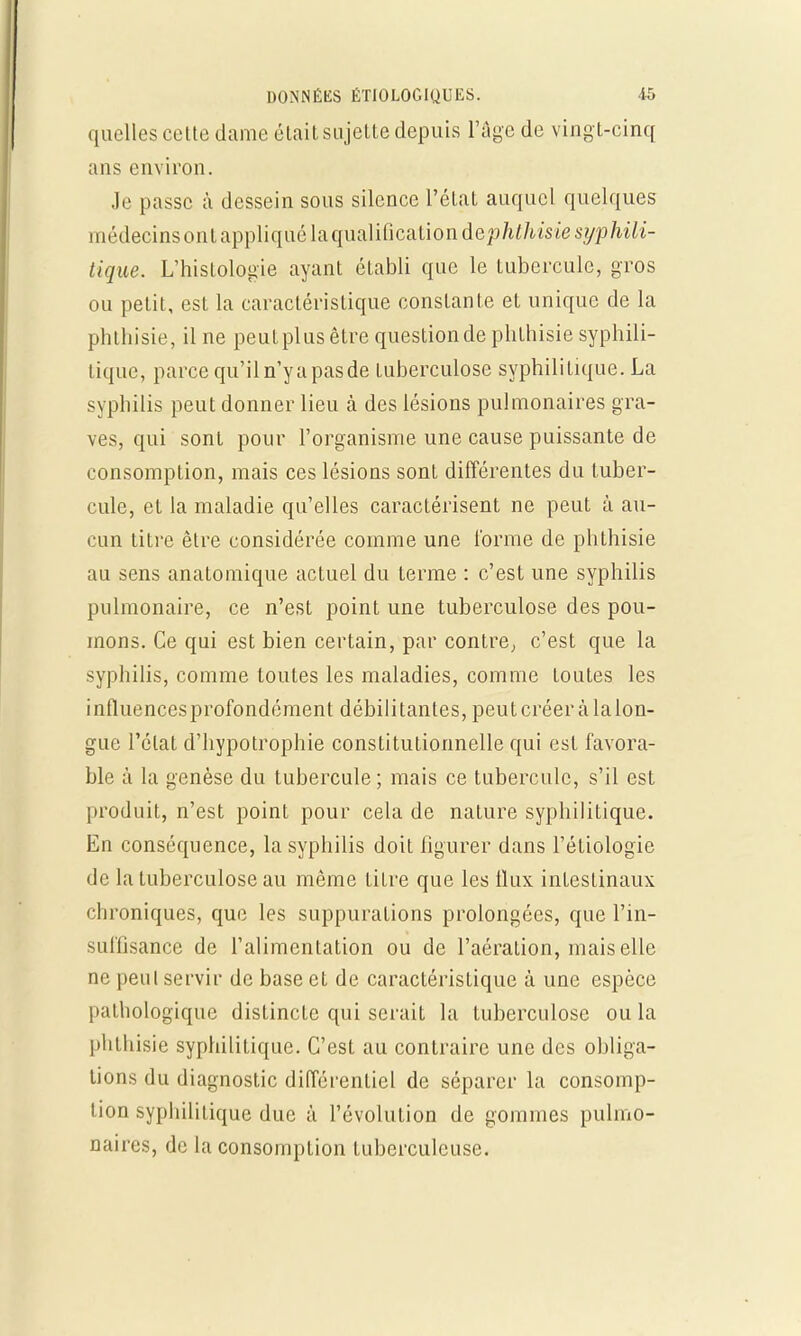 quelles celte dame était sujette depuis l'âge de ving t-cinq ans environ. Je passe à dessein sous silence l'état auquel quelques médecinsonl appliqué l&quiiYifictiliondephthiste syphili- tique. L'histologie ayant établi que le tubercule, gros ou petit, est la caractéristique constante et unique de la phthisie, il ne peut plus être question de phlhisie syphili- tique, parce qu'il n'y a pasde tuberculose syphilitique. La syphilis peut donner lieu à des lésions pulmonaires gra- ves, qui sont pour l'organisme une cause puissante de consomption, mais ces lésions sont différentes du tuber- cule, et la maladie qu'elles caractérisent ne peut à au- cun titre être considérée comme une l'orme de phthisie au sens anatomique actuel du terme : c'est une syphilis pulmonaire, ce n'est point une tuberculose des pou- mons. Ce qui est bien certain, par contre, c'est que la syphilis, comme toutes les maladies, comme toutes les inlluencesprofondément débilitantes, peutcréeràlalon- gue l'état d'hypotrophie constitutionnelle qui est favora- ble à la genèse du tubercule ; mais ce tubercule, s'il est produit, n'est point pour cela de nature syphilitique. En conséquence, la syphilis doit figurer dans l'étiologie de la tuberculose au même titre que les flux intestinaux chroniques, que les suppurations prolongées, que l'in- suffisance de l'alimentation ou de l'aération, mais elle ne peut servir de base et de caractéristique à une espèce pathologique dislincte qui serait la tuberculose ou la phthisie syphilitique. C'est au contraire une des obliga- tions du diagnostic différentiel de séparer la consomp- tion syphilitique duc à l'évolution de gommes pulmo- naires, de la consomption tuberculeuse.