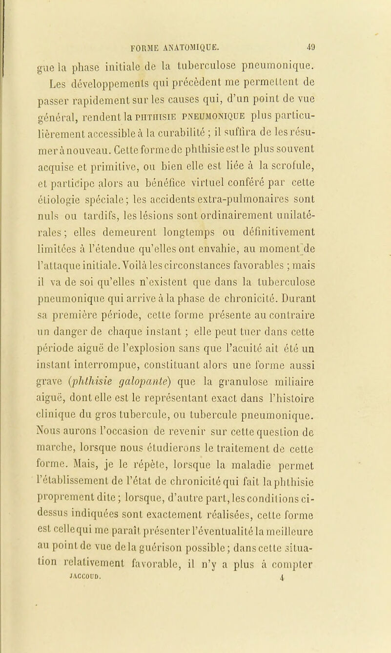 gue la phase initiale de la tuberculose pneumonique. Les développements qui précèdent me permettent de passer rapidement sur les causes qui, d'un point de vue général, rendent la phthisie pneumonique plus particu- lièrement accessible à la curabilité ; il suffira de lesrésu- merànouveau. Cetteformede phthisieestle plus souvent acquise et primitive, ou bien elle est liée à la scrofule, et participe alors au bénéfice virtuel conféré par cette éliologïe spéciale; les accidents extra-pulmonaires sont nuls ou tardifs, les lésions sont ordinairement unilaté- rales ; elles demeurent longtemps ou définitivement limitées à l'étendue qu'elles ont envahie, an momenfde l'attaque initiale. Voilà les circonstances favorables ; mais il va de soi qu'elles n'existent que dans la tuberculose pneumonique qui arrive à la phase de chronicité. Durant sa première période, cette forme présente au contraire un danger de chaque instant ; elle peut tuer dans cette période aiguë de l'explosion sans que l'acuité ait été un instant interrompue, constituant alors une forme aussi grave (phthisie galopante) que la granulose miliaire aiguë, dont elle est le représentant exact dans l'histoire clinique du gros tubercule, ou tubercule pneumonique. Nous aurons l'occasion de revenir sur cette quesLion de marche, lorsque nous étudierons le traitement de cette forme. Mais, je le répète, lorsque la maladie permet l'établissement de l'état de chronicité qui fait la phthisie proprement dite; lorsque, d'autre part, les conditions ci- dessus indiquées sont exactement réalisées, celle forme est cellequime paraît présenter l'éventualité la meilleure au point de vue delaguérison possible; dans cette situa- tion relativement favorable, il n'y a plus à compter MCCOUD. 4.
