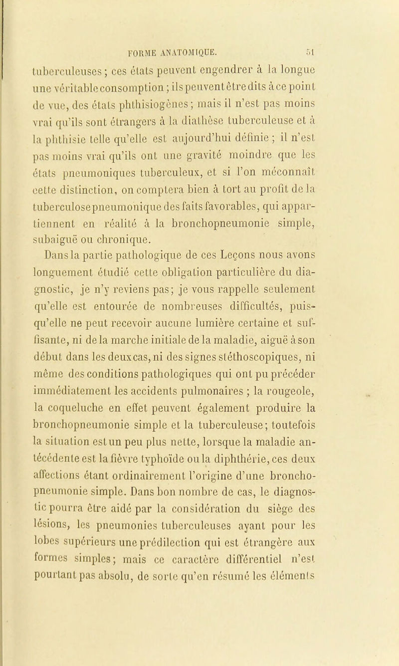 tuberculeuses; ces états peuvent engendrer à la longue une véritable consomption; ils peuvent être dits à ce point de vue, des états phLhisiogènes ; mais il n'est pas moins vrai qu'ils sont étrangers à la diathèse tuberculeuse et à la phthisie telle qu'elle est aujourd'hui définie ; il n'est pas moins vrai qu'ils ont une gravité moindre que les états pncumoniques tuberculeux, et si l'on méconnaît cette distinction, on comptera bien à tort au profit de la tuberculosepneumonique des faits favorables, qui appar- tiennent en réalité à la bronchopneumonie simple, subaiguë ou chronique. Dans la partie pathologique de ces Leçons nous avons longuement étudié cette obligation particulière du dia- gnostic, je n'y reviens pas; je vous rappelle seulement qu'elle est entourée de nombreuses difficultés, puis- qu'elle ne peut recevoir aucune lumière certaine et suf- fisante, ni delà marche initiale de la maladie, aiguë à son début dans les deux cas, ni des signes sléthoscopiques, ni même des conditions pathologiques qui ont pu précéder immédiatement les accidents pulmonaires ; la rougeole, la coqueluche en effet peuvent également produire la bronchopneumonie simple et la tuberculeuse; toutefois la situation estun peu plus nette, lorsque la maladie an- técédente est la fièvre typhoïde ou la diphlhérie, ces deux affections étant ordinairement l'origine d'une broncho- pneumonie simple. Dans bon nombre de cas, le diagnos- tic pourra être aidé par la considération du siège des lésions, les pneumonies tuberculeuses ayant pour les lobes supérieurs une prédilection qui est étrangère aux formes simples; mais ce caractère différentiel n'est pourtant pas absolu, de sorte qu'en résumé les éléments