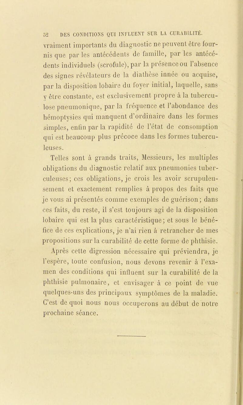 vraiment importants du diag nostic ne peuvent être four- nis que par les antécédents de famille, par les antécé- dents individuels (scrofule), par la présence ou l'absence des signes révélateurs de la diathèse innée ou acquise, par la disposition lobaire du foyer initial, laquelle, sans y être constante, est exclusivement propre à la tubercu- lose pneumonique, par la fréquence et l'abondance des bémoptysies qui manquent d'ordinaire dans les formes simples, enfin par la rapidité de l'état de consomption qui est beaucoup plus précoce dans les formes tubercu- leuses. Telles sont à grands traits, Messieurs, les multiples obligations du diagnostic relatif aux pneumonies tuber- culeuses; ces obligations, je crois les avoir scrupuleu- sement et exactement remplies à propos des faits que je vous ai présentés comme exemples de guérison; dans ces faits, du reste, il s'est toujours agi de la disposition lobaire qui est la plus caractéristique; et sous le béné- fice de ces explications, je n'ai rien à retrancher de mes propositions sur la curabilité de cette forme de phthisie. Après cette digression nécessaire qui préviendra, je l'espère, toute confusion, nous devons revenir à l'exa- men des conditions qui influent sur la curabilité de la phthisie pulmonaire, et envisager k ce point de vue quelques-uns des principaux symptômes de la maladie. C'est de quoi nous nous occuperons au début de notre prochaine séance.