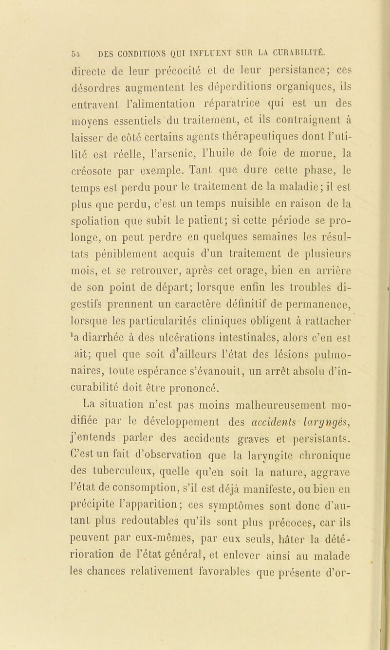 direclc de leur précocité et de leur persistance; ces désordres augmentent les déperditions organiques, ils entravent l'alimentation réparatrice qui est un des moyens essentiels du traitement, et ils contraignent à laisser de côté certains agents thérapeutiques dont Futi- lité est réelle, l'arsenic, l'huile de foie de morue, la créosote par exemple. Tant que dure celte phase, le temps est perdu pour le traitement de la maladie; il est plus que perdu, c'est un temps nuisible en raison de la spoliation que subit le patient; si cette période se pro- longe, on peut perdre en quelques semaines les résul- tats péniblement acquis d'un traitement de plusieurs mois, et se retrouver, après cet orage, bien en arrière de son point de départ; lorsque enfin les troubles di- gestifs prennent un caractère définitif de permanence, lorsque les particularités cliniques obligent à rattacher 'a diarrhée à des ulcérations intestinales, alors c'en est ait; quel que soit d'ailleurs l'état des lésions pulmo- naires, toute espérance s'évanouit, un arrêt absolu d'in- curabilité doit être prononcé. La situation n'est pas moins malheureusement mo- difiée par le développement des accidents laryngés, j'entends parler des accidents graves et persistants. C'est un fait d'observation que la laryngite chronique des tuberculeux, quelle qu'en soit la nature, aggrave l'état de consomption, s'il est déjà manifeste, ou bien en précipite l'appariLion; ces symptômes sont donc d'au- tant plus redoutables qu'ils sont plus précoces, car ils peuvent par eux-mêmes, par eux seuls, hâter la dété- rioration de l'état général, et enlever ainsi au malade les chances relativement favorables que présente d'or-