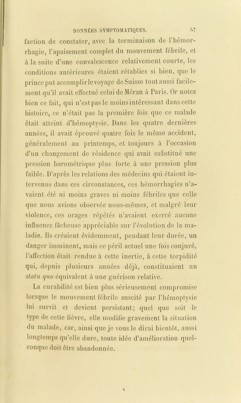 faction de constater, avec la terminaison de l'hémor- rhagie, l'apaisement complet du mouvement lebrile, et à la suite d'une convalescence relativement courte, les conditions antérieures étaient rétablies si bien, que le prince put accomplir le voyage de Suisse tout aussi facile- ment qu'il avait effectué celui deMéran à Paris. Or notez bien ce fait, qui n'est pas le moins intéressant dans cette histoire, ce n'était pas la première fois que ce malade était atteint d'hémoptysie. Dans les quatre dernières années, il avait éprouvé quatre fois le même accident, généralement au printemps, et toujours à l'occasion d'un changement de résidence qui avait substitué une pression barométrique plus forte à une pression plus faible. D'après les relations des médecins qui étaient in- tervenus dans ces circonstances, ces hémorrhagies n'a- vaient été ni moins graves ni moins fébriles que celle que nous avions observée nous-mêmes, et malgré leur violence, ces orages répétés n'avaient exercé aucune influence fâcheuse appréciable sur l'évoluLion de la ma- ladie. Ils créaient évidemment, pendant leur durée, un danger imminent, mais ce péril actuel une fois conjuré, l'affection était rendue à cette inerLie, à cette lorpidiLé qui, depuis plusieurs années déjà, constituaient un slatu quo équivalent à une guérison relative. La curabilité est bien plus sérieusement compromise lorsque le mouvement fébrile suscité par l'hémoptysie lui survit et devient persistant; quel que soit le type de cette fièvre, elle modifie gravement la situation du malade, car, ainsi que je vous le dirai bientôt, aussi longtemps qu'elle dure, toute idée d'amélioration quel- conque doit être abandonnée.
