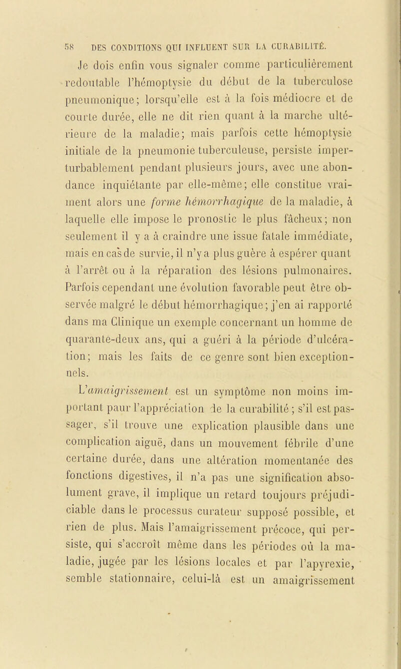 Je dois enfin vous signaler comme particulièrement redoutable l'hémoptysie du début de la tuberculose pneumonique; lorsqu'elle est à la fois médiocre et de courte durée, elle ne dit rien quant à la marche ulté- rieure de la maladie; mais parfois cette hémoptysie initiale de la pneumonie tuberculeuse, persiste imper- turbablement pendant plusieurs jours, avec une abon- dance inquiétante par elle-même; elle constitue vrai- ment alors une forme hémorrhagique de la maladie, à laquelle elle impose le pronostic le plus fâcheux; non seulement il y a à craindre une issue fatale immédiate, mais en cas de survie, il n'y a plus guère à espérer quant à l'arrêt ou à la réparation des lésions pulmonaires. Parfois cependant une évolution favorable peut être ob- servée malgré le début hémorrhagique; j'en ai rapporté dans ma Clinique un exemple concernant un homme de quarante-deux ans, qui a guéri à la période d'ulcéra- tion; mais les faits de ce genre sont bien exception- nels. Vamaigrissement est un symptôme non moins im- portant paur l'appréciation ie la curabililé ; s'il est pas- sager, s'il trouve une explication plausible dans une complication aiguë, dans un mouvement fébrile d'une certaine durée, dans une altération momentanée des fonctions digestives, il n'a pas une signification abso- lument grave, il implique un retard toujours préjudi- ciable dans le processus curateur supposé possible, et rien de plus. Mais l'amaigrissement précoce, qui per- siste, qui s'accroît même dans les périodes où la ma- ladie, jugée par les lésions locales et par l'apyrexie, semble stationnaire, celui-là est. un amaigrissement